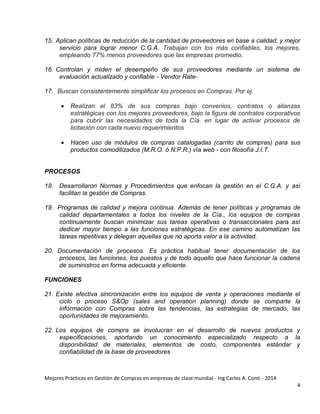 Mejores Prácticas en Gestión de Compras en empresas de clase mundial - Ing Carlos A. Conti - 2014
4
15. Aplican políticas de reducción de la cantidad de proveedores en base a calidad, y mejor
servicio para lograr menor C.G.A. Trabajan con los más confiables, los mejores,
empleando 77% menos proveedores que las empresas promedio,
16. Controlan y miden el desempeño de sus proveedores mediante un sistema de
evaluación actualizado y confiable - Vendor Rate-
17. Buscan consistentemente simplificar los procesos en Compras. Por ej.
 Realizan el 83% de sus compras bajo convenios, contratos o alianzas
estratégicas con los mejores proveedores, bajo la figura de contratos corporativos
para cubrir las necesidades de toda la Cía. en lugar de activar procesos de
licitación con cada nuevo requerimientos
 Hacen uso de módulos de compras catalogadas (carrito de compras) para sus
productos comoditizados (M.R.O. ó N.P.R.) vía web - con filosofía J.I.T.
PROCESOS
18. Desarrollaron Normas y Procedimientos que enfocan la gestión en el C.G.A. y así
facilitan la gestión de Compras.
19. Programas de calidad y mejora continua. Además de tener políticas y programas de
calidad departamentales a todos los niveles de la Cía., los equipos de compras
continuamente buscan minimizar sus tareas operativas o transaccionales para así
dedicar mayor tiempo a las funciones estratégicas. En ese camino automatizan las
tareas repetitivas y delegan aquellas que no aporta valor a la actividad.
20. Documentación de procesos. Es práctica habitual tener documentación de los
procesos, las funciones, los puestos y de todo aquello que hace funcionar la cadena
de suministros en forma adecuada y eficiente.
FUNCIONES
21. Existe efectiva sincronización entre los equipos de venta y operaciones mediante el
ciclo o proceso S&Op (sales and operation planning) donde se comparte la
información con Compras sobre las tendencias, las estrategias de mercado, las
oportunidades de mejoramiento.
22. Los equipos de compra se involucran en el desarrollo de nuevos productos y
especificaciones, aportando un conocimiento especializado respecto a la
disponibilidad de materiales, elementos de costo, componentes estándar y
confiabilidad de la base de proveedores
 