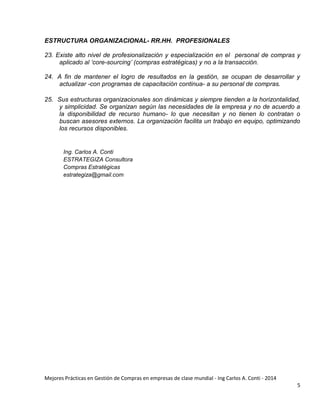 Mejores Prácticas en Gestión de Compras en empresas de clase mundial - Ing Carlos A. Conti - 2014
5
ESTRUCTURA ORGANIZACIONAL- RR.HH. PROFESIONALES
23. Existe alto nivel de profesionalización y especialización en el personal de compras y
aplicado al „core-sourcing‟ (compras estratégicas) y no a la transacción.
24. A fin de mantener el logro de resultados en la gestión, se ocupan de desarrollar y
actualizar -con programas de capacitación continua- a su personal de compras.
25. Sus estructuras organizacionales son dinámicas y siempre tienden a la horizontalidad,
y simplicidad. Se organizan según las necesidades de la empresa y no de acuerdo a
la disponibilidad de recurso humano- lo que necesitan y no tienen lo contratan o
buscan asesores externos. La organización facilita un trabajo en equipo, optimizando
los recursos disponibles.
Ing. Carlos A. Conti
ESTRATEGIZA Consultora
Compras Estratégicas
estrategiza@gmail.com
 