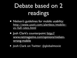Debate based on 2
        readings
• Nielsen’s guidelines for mobile usability:
  http://www.useit.com/alertbox/mobile-
    vs-full-sites.html

• Josh Clark’s counterpoint: http://
    www.netmagazine.com/opinions/nielsen-
    wrong-mobile
•   Josh Clark on Twitter: @globalmoxie
 