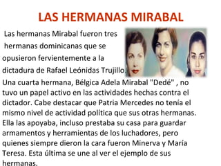 LAS HERMANAS MIRABAL   Las hermanas Mirabal fu e ron tres hermanas dominicanas que se  opusieron fervientemente a la  dictadura de Rafael Leónidas Trujillo. Una cuarta hermana, Bélgica Adela Mirabal "Dedé" , no tuvo un papel activo en las actividades hechas contra el dictador. Cabe destacar que Patria Mercedes no tenía el mismo nivel de actividad política que sus otras hermanas. Ella las apoyaba, incluso prestaba su casa para guardar armamentos y herramientas de los luchadores, pero quienes siempre dieron la cara fueron Minerva y María Teresa. Esta última se une al ver el ejemplo de sus hermanas. 
