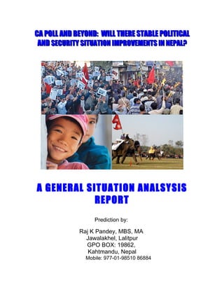 CA POLL AND BEYOND: WILL THERE STABLE POLITICAL
 AND SECURITY SITUATION IMPROVEMENTS IN NEPAL?




A GENERAL SITUATION ANALSYSIS
            REPORT
                  Prediction by:

             Raj K Pandey, MBS, MA
               Jawalakhel, Lalitpur
               GPO BOX: 19862,
                Kahtmandu, Nepal
               Mobile: 977-01-98510 86884
 