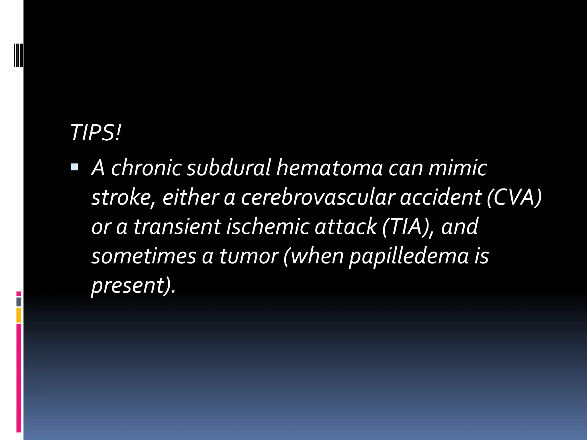 TIPS!
▪ A chronic subdural hematoma can mimic
stroke, either a cerebrovascular accident (CVA)
or a transient ischemic attack (TIA), and
sometimes a tumor (when papilledema is
present).
 