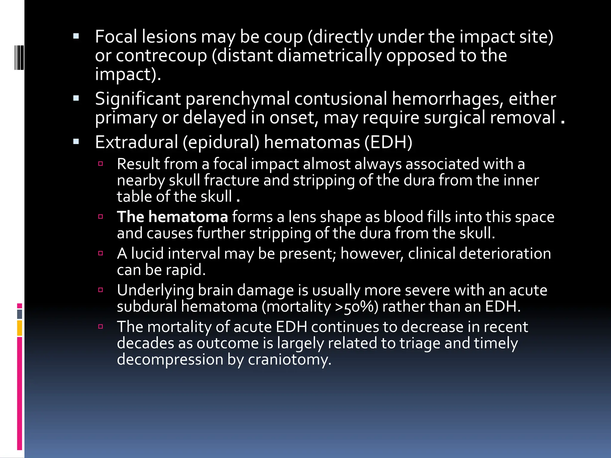 ▪ Focal lesions may be coup (directly under the impact site)
or contrecoup (distant diametrically opposed to the
impact).
▪ Significant parenchymal contusional hemorrhages, either
primary or delayed in onset, may require surgical removal .
▪ Extradural (epidural) hematomas (EDH)
 Result from a focal impact almost always associated with a
nearby skull fracture and stripping of the dura from the inner
table of the skull .
 The hematoma forms a lens shape as blood fills into this space
and causes further stripping of the dura from the skull.
 A lucid interval may be present; however, clinical deterioration
can be rapid.
 Underlying brain damage is usually more severe with an acute
subdural hematoma (mortality >50%) rather than an EDH.
 The mortality of acute EDH continues to decrease in recent
decades as outcome is largely related to triage and timely
decompression by craniotomy.
 