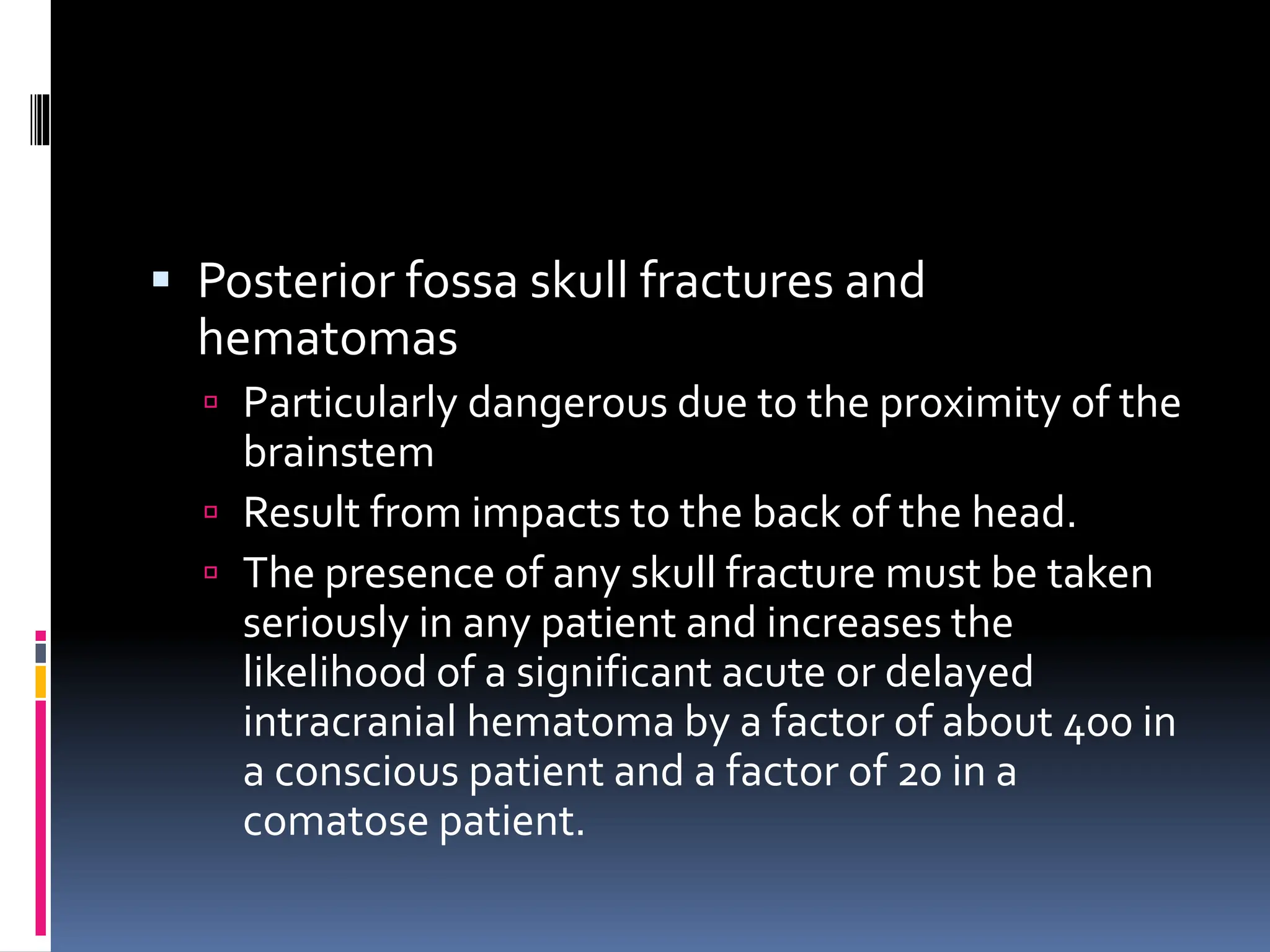 ▪ Posterior fossa skull fractures and
hematomas
 Particularly dangerous due to the proximity of the
brainstem
 Result from impacts to the back of the head.
 The presence of any skull fracture must be taken
seriously in any patient and increases the
likelihood of a significant acute or delayed
intracranial hematoma by a factor of about 400 in
a conscious patient and a factor of 20 in a
comatose patient.
 