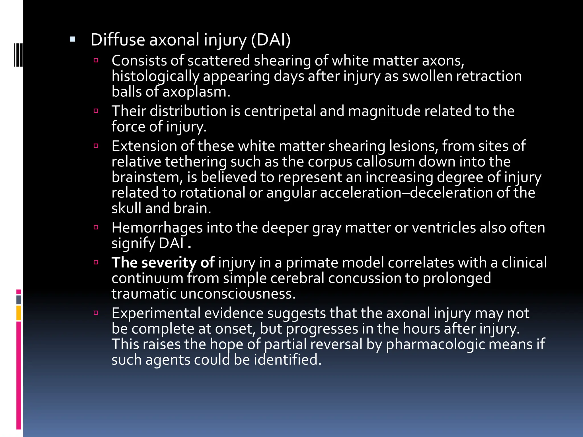 ▪ Diffuse axonal injury (DAI)
 Consists of scattered shearing of white matter axons,
histologically appearing days after injury as swollen retraction
balls of axoplasm.
 Their distribution is centripetal and magnitude related to the
force of injury.
 Extension of these white matter shearing lesions, from sites of
relative tethering such as the corpus callosum down into the
brainstem, is believed to represent an increasing degree of injury
related to rotational or angular acceleration–deceleration of the
skull and brain.
 Hemorrhages into the deeper gray matter or ventricles also often
signify DAI .
 The severity of injury in a primate model correlates with a clinical
continuum from simple cerebral concussion to prolonged
traumatic unconsciousness.
 Experimental evidence suggests that the axonal injury may not
be complete at onset, but progresses in the hours after injury.
This raises the hope of partial reversal by pharmacologic means if
such agents could be identified.
 
