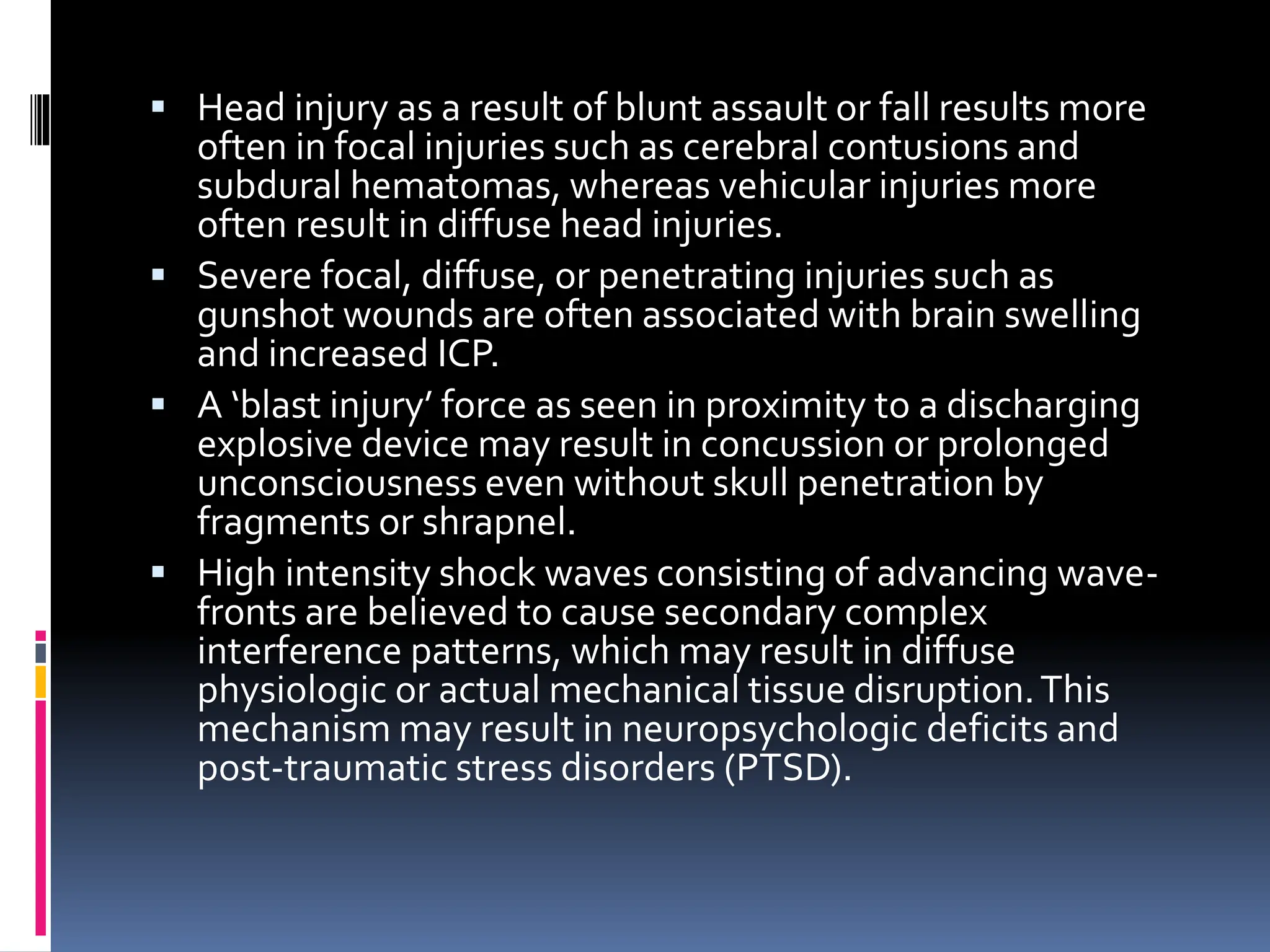 ▪ Head injury as a result of blunt assault or fall results more
often in focal injuries such as cerebral contusions and
subdural hematomas, whereas vehicular injuries more
often result in diffuse head injuries.
▪ Severe focal, diffuse, or penetrating injuries such as
gunshot wounds are often associated with brain swelling
and increased ICP.
▪ A ‘blast injury’ force as seen in proximity to a discharging
explosive device may result in concussion or prolonged
unconsciousness even without skull penetration by
fragments or shrapnel.
▪ High intensity shock waves consisting of advancing wave-
fronts are believed to cause secondary complex
interference patterns, which may result in diffuse
physiologic or actual mechanical tissue disruption.This
mechanism may result in neuropsychologic deficits and
post-traumatic stress disorders (PTSD).
 