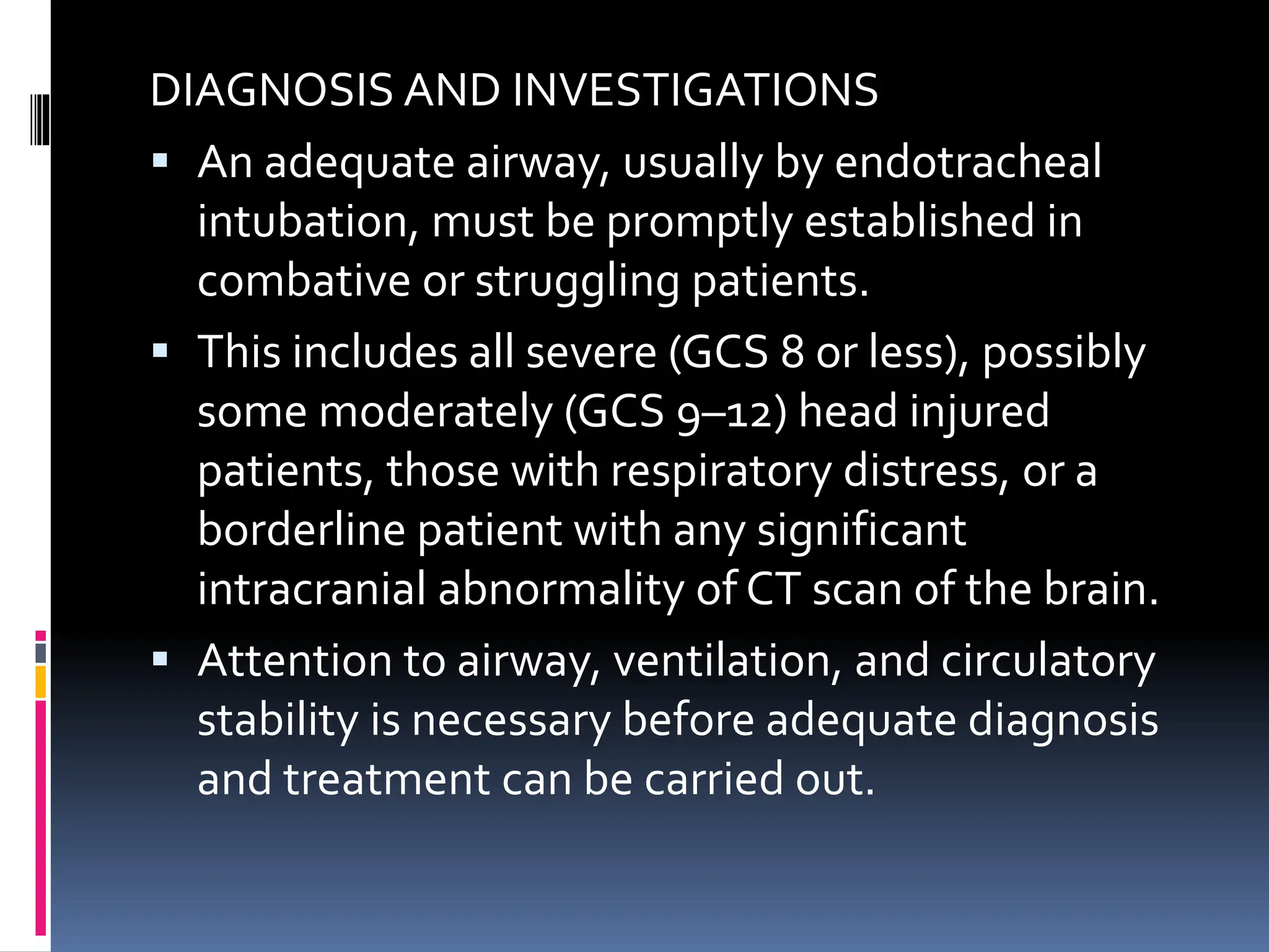 DIAGNOSIS AND INVESTIGATIONS
▪ An adequate airway, usually by endotracheal
intubation, must be promptly established in
combative or struggling patients.
▪ This includes all severe (GCS 8 or less), possibly
some moderately (GCS 9–12) head injured
patients, those with respiratory distress, or a
borderline patient with any significant
intracranial abnormality of CT scan of the brain.
▪ Attention to airway, ventilation, and circulatory
stability is necessary before adequate diagnosis
and treatment can be carried out.
 