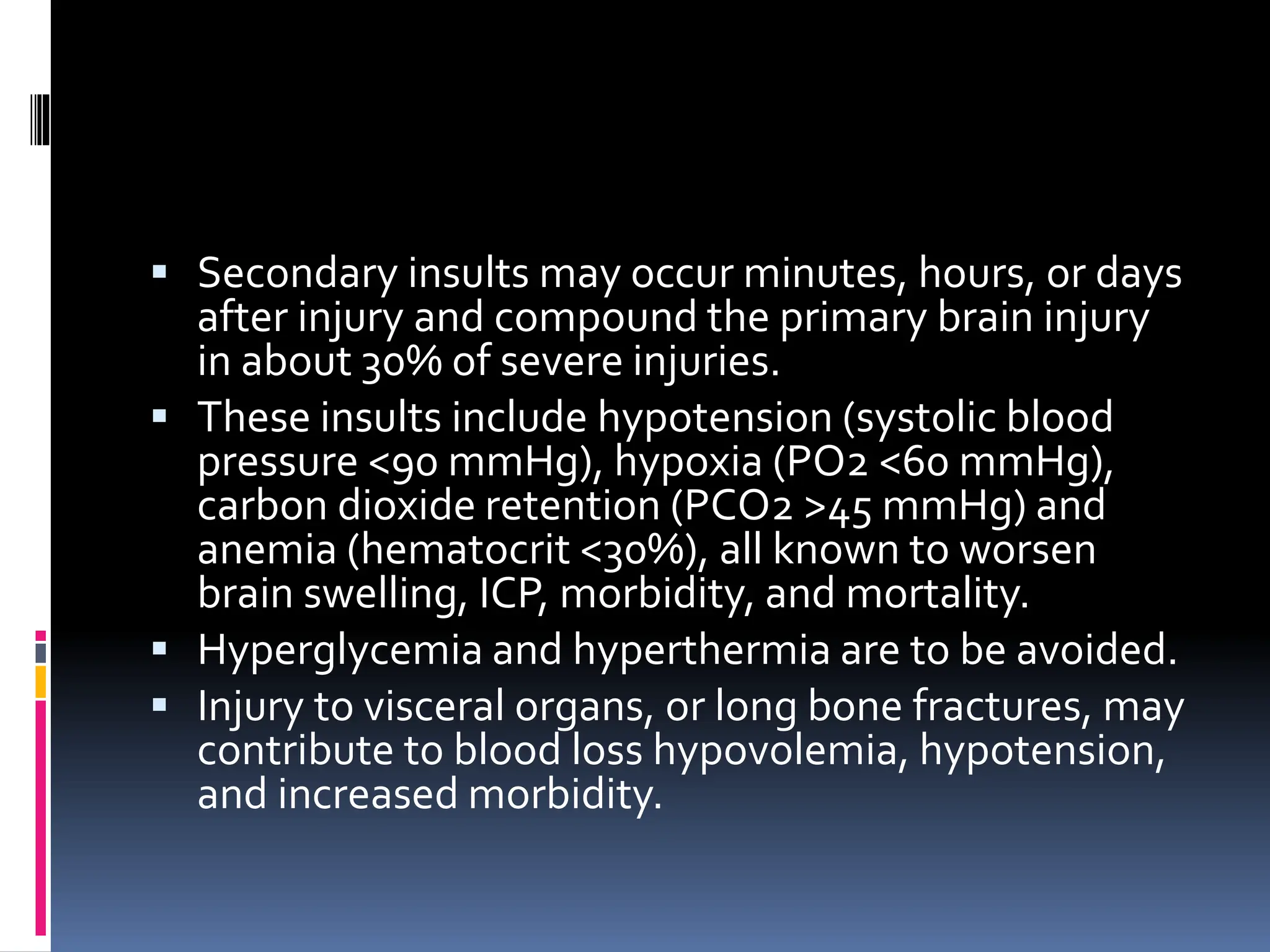 ▪ Secondary insults may occur minutes, hours, or days
after injury and compound the primary brain injury
in about 30% of severe injuries.
▪ These insults include hypotension (systolic blood
pressure <90 mmHg), hypoxia (PO2 <60 mmHg),
carbon dioxide retention (PCO2 >45 mmHg) and
anemia (hematocrit <30%), all known to worsen
brain swelling, ICP, morbidity, and mortality.
▪ Hyperglycemia and hyperthermia are to be avoided.
▪ Injury to visceral organs, or long bone fractures, may
contribute to blood loss hypovolemia, hypotension,
and increased morbidity.
 