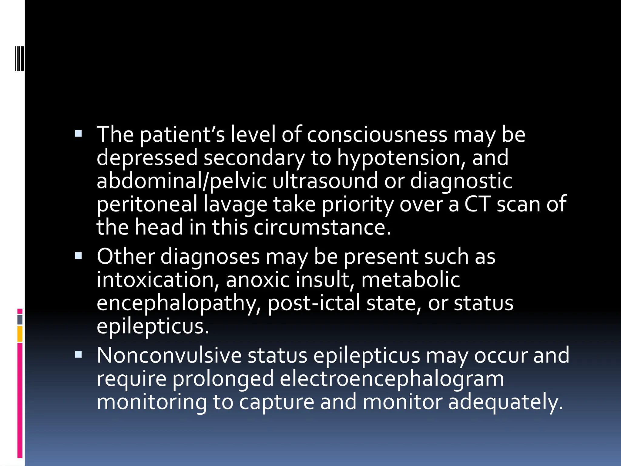 ▪ The patient’s level of consciousness may be
depressed secondary to hypotension, and
abdominal/pelvic ultrasound or diagnostic
peritoneal lavage take priority over a CT scan of
the head in this circumstance.
▪ Other diagnoses may be present such as
intoxication, anoxic insult, metabolic
encephalopathy, post-ictal state, or status
epilepticus.
▪ Nonconvulsive status epilepticus may occur and
require prolonged electroencephalogram
monitoring to capture and monitor adequately.
 
