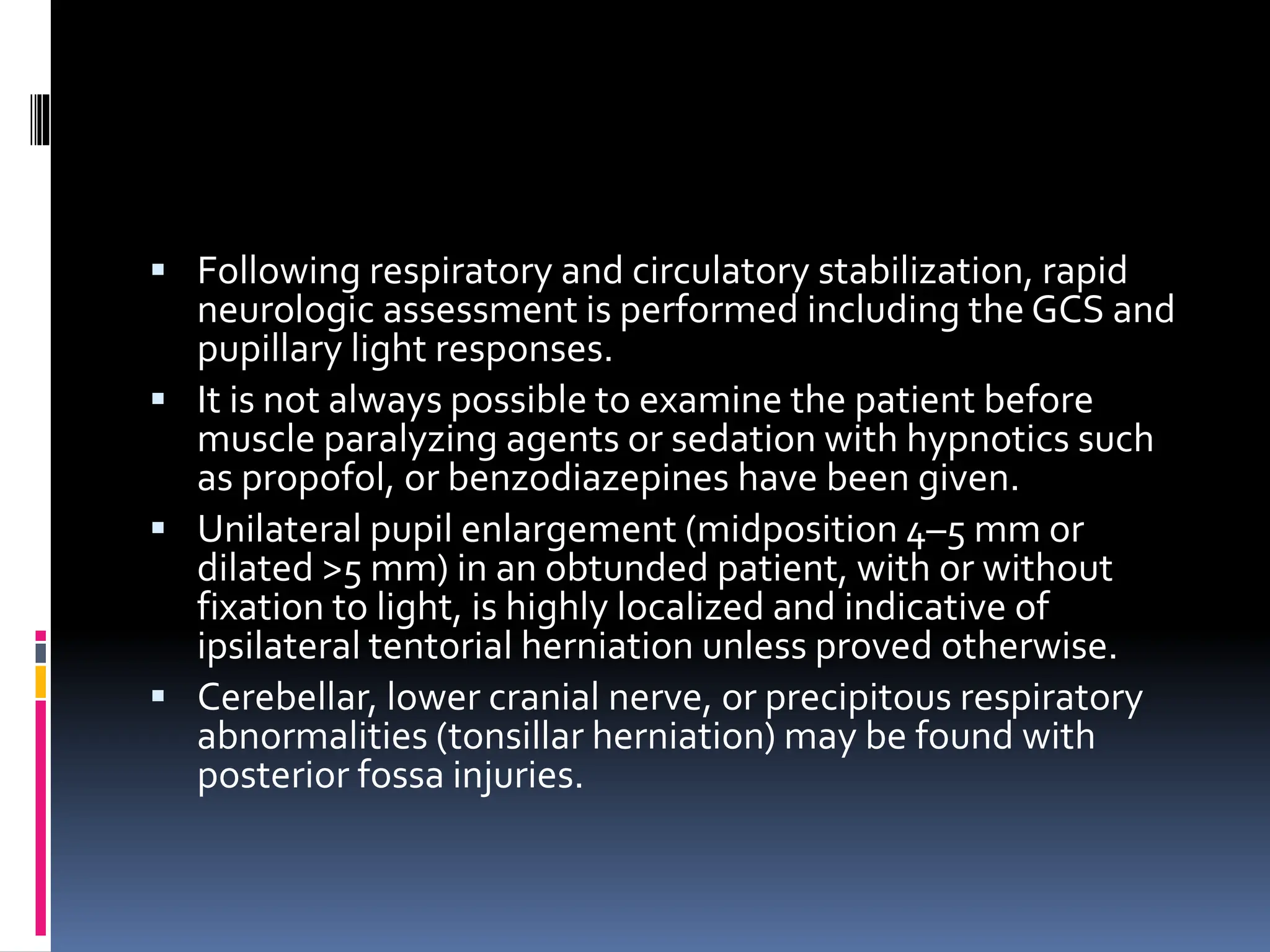 ▪ Following respiratory and circulatory stabilization, rapid
neurologic assessment is performed including the GCS and
pupillary light responses.
▪ It is not always possible to examine the patient before
muscle paralyzing agents or sedation with hypnotics such
as propofol, or benzodiazepines have been given.
▪ Unilateral pupil enlargement (midposition 4–5 mm or
dilated >5 mm) in an obtunded patient, with or without
fixation to light, is highly localized and indicative of
ipsilateral tentorial herniation unless proved otherwise.
▪ Cerebellar, lower cranial nerve, or precipitous respiratory
abnormalities (tonsillar herniation) may be found with
posterior fossa injuries.
 