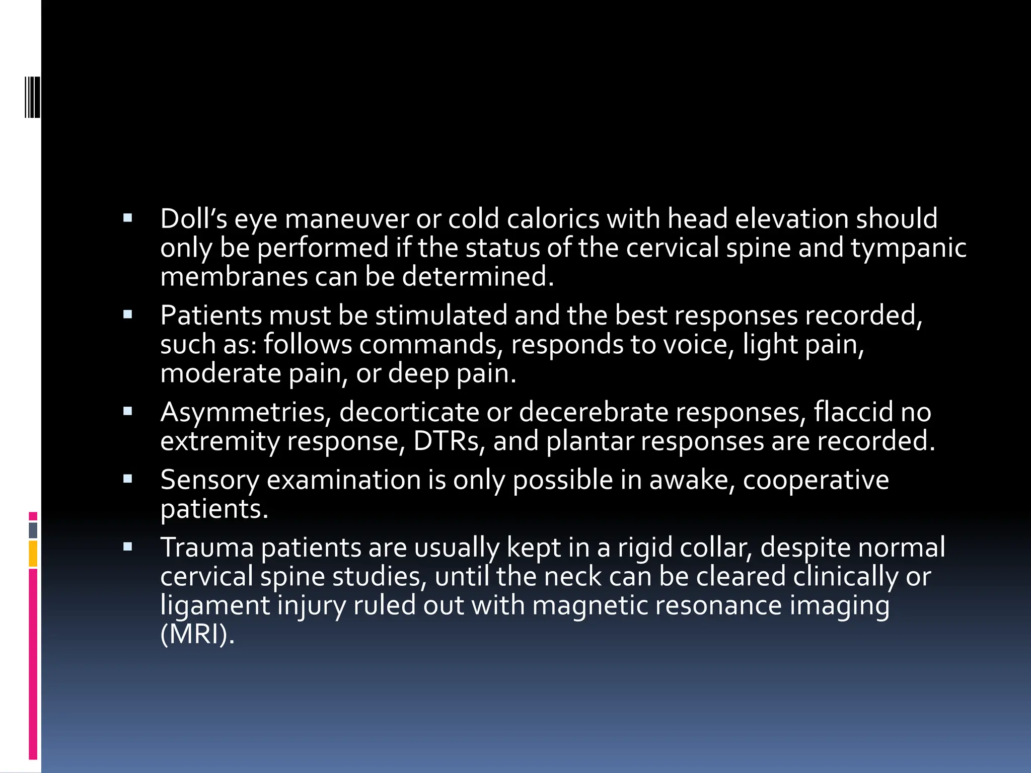 ▪ Doll’s eye maneuver or cold calorics with head elevation should
only be performed if the status of the cervical spine and tympanic
membranes can be determined.
▪ Patients must be stimulated and the best responses recorded,
such as: follows commands, responds to voice, light pain,
moderate pain, or deep pain.
▪ Asymmetries, decorticate or decerebrate responses, flaccid no
extremity response, DTRs, and plantar responses are recorded.
▪ Sensory examination is only possible in awake, cooperative
patients.
▪ Trauma patients are usually kept in a rigid collar, despite normal
cervical spine studies, until the neck can be cleared clinically or
ligament injury ruled out with magnetic resonance imaging
(MRI).
 