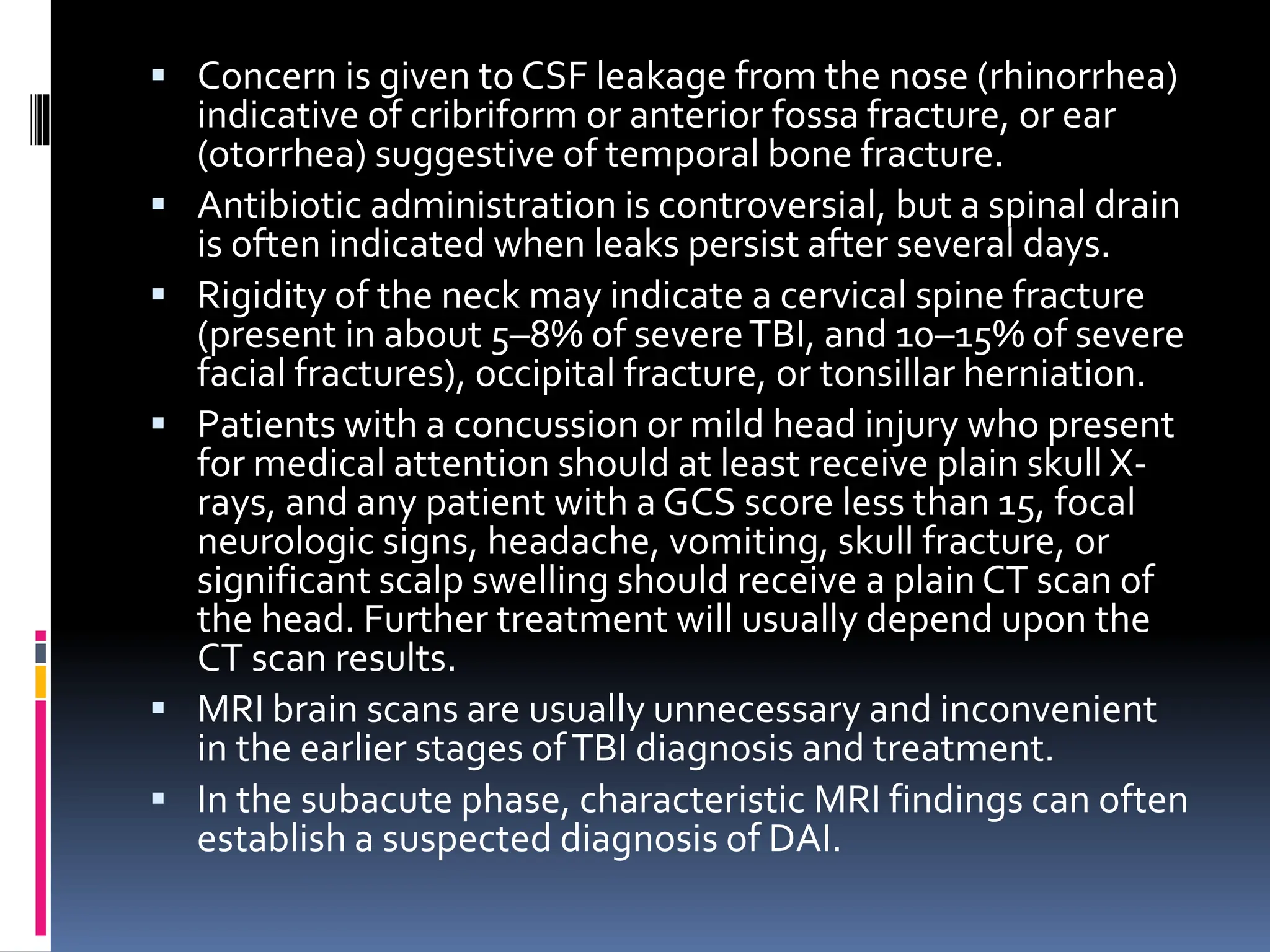 ▪ Concern is given to CSF leakage from the nose (rhinorrhea)
indicative of cribriform or anterior fossa fracture, or ear
(otorrhea) suggestive of temporal bone fracture.
▪ Antibiotic administration is controversial, but a spinal drain
is often indicated when leaks persist after several days.
▪ Rigidity of the neck may indicate a cervical spine fracture
(present in about 5–8% of severeTBI, and 10–15% of severe
facial fractures), occipital fracture, or tonsillar herniation.
▪ Patients with a concussion or mild head injury who present
for medical attention should at least receive plain skull X-
rays, and any patient with a GCS score less than 15, focal
neurologic signs, headache, vomiting, skull fracture, or
significant scalp swelling should receive a plain CT scan of
the head. Further treatment will usually depend upon the
CT scan results.
▪ MRI brain scans are usually unnecessary and inconvenient
in the earlier stages ofTBI diagnosis and treatment.
▪ In the subacute phase, characteristic MRI findings can often
establish a suspected diagnosis of DAI.
 