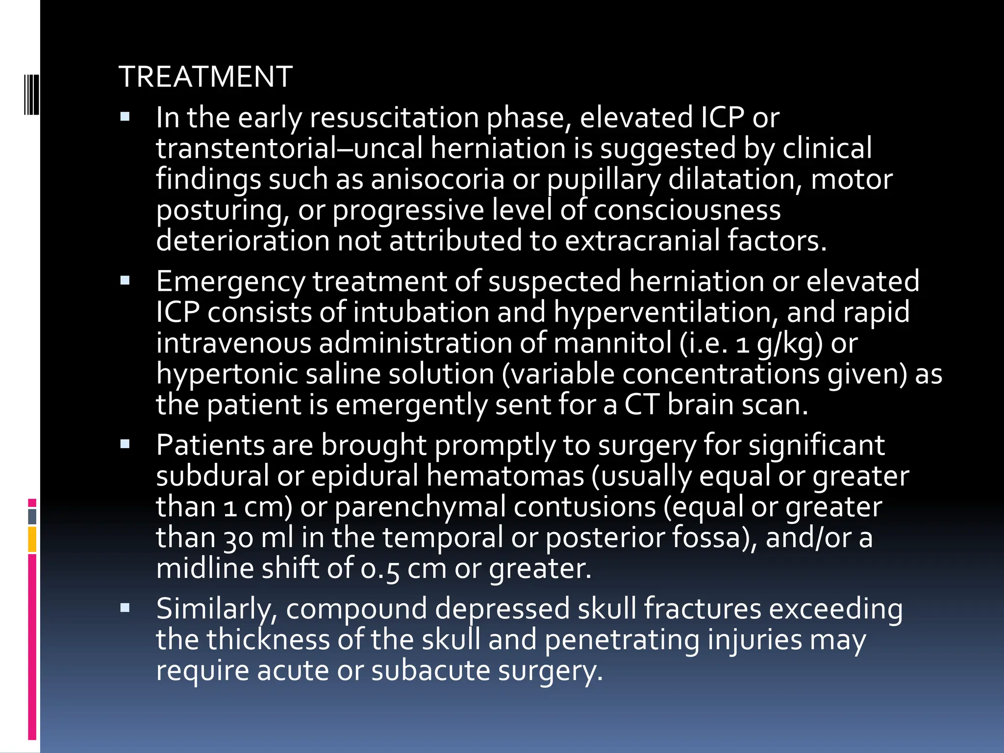 TREATMENT
▪ In the early resuscitation phase, elevated ICP or
transtentorial–uncal herniation is suggested by clinical
findings such as anisocoria or pupillary dilatation, motor
posturing, or progressive level of consciousness
deterioration not attributed to extracranial factors.
▪ Emergency treatment of suspected herniation or elevated
ICP consists of intubation and hyperventilation, and rapid
intravenous administration of mannitol (i.e. 1 g/kg) or
hypertonic saline solution (variable concentrations given) as
the patient is emergently sent for a CT brain scan.
▪ Patients are brought promptly to surgery for significant
subdural or epidural hematomas (usually equal or greater
than 1 cm) or parenchymal contusions (equal or greater
than 30 ml in the temporal or posterior fossa), and/or a
midline shift of 0.5 cm or greater.
▪ Similarly, compound depressed skull fractures exceeding
the thickness of the skull and penetrating injuries may
require acute or subacute surgery.
 