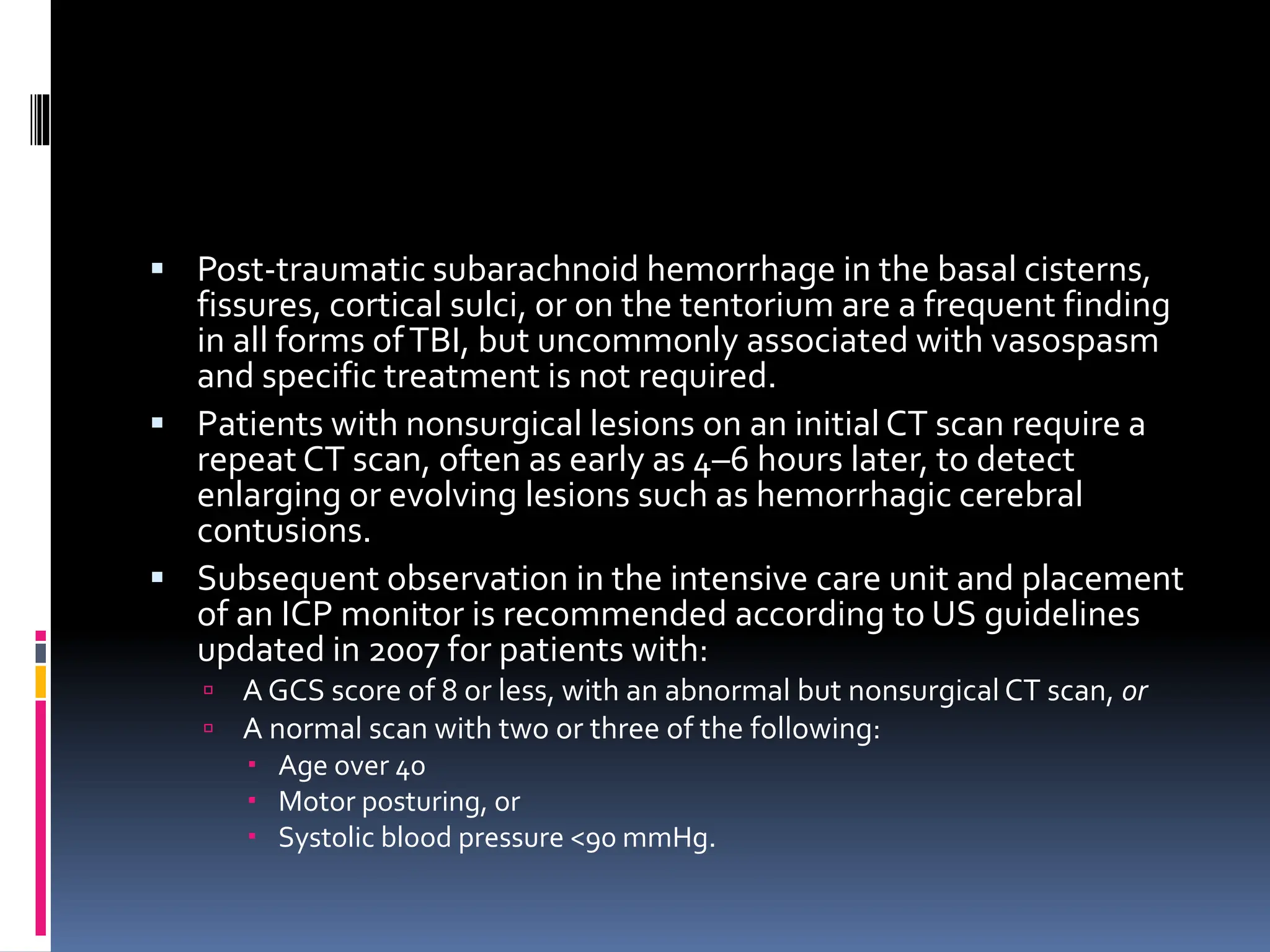 ▪ Post-traumatic subarachnoid hemorrhage in the basal cisterns,
fissures, cortical sulci, or on the tentorium are a frequent finding
in all forms ofTBI, but uncommonly associated with vasospasm
and specific treatment is not required.
▪ Patients with nonsurgical lesions on an initial CT scan require a
repeat CT scan, often as early as 4–6 hours later, to detect
enlarging or evolving lesions such as hemorrhagic cerebral
contusions.
▪ Subsequent observation in the intensive care unit and placement
of an ICP monitor is recommended according to US guidelines
updated in 2007 for patients with:
 A GCS score of 8 or less, with an abnormal but nonsurgical CT scan, or
 A normal scan with two or three of the following:
 Age over 40
 Motor posturing, or
 Systolic blood pressure <90 mmHg.
 