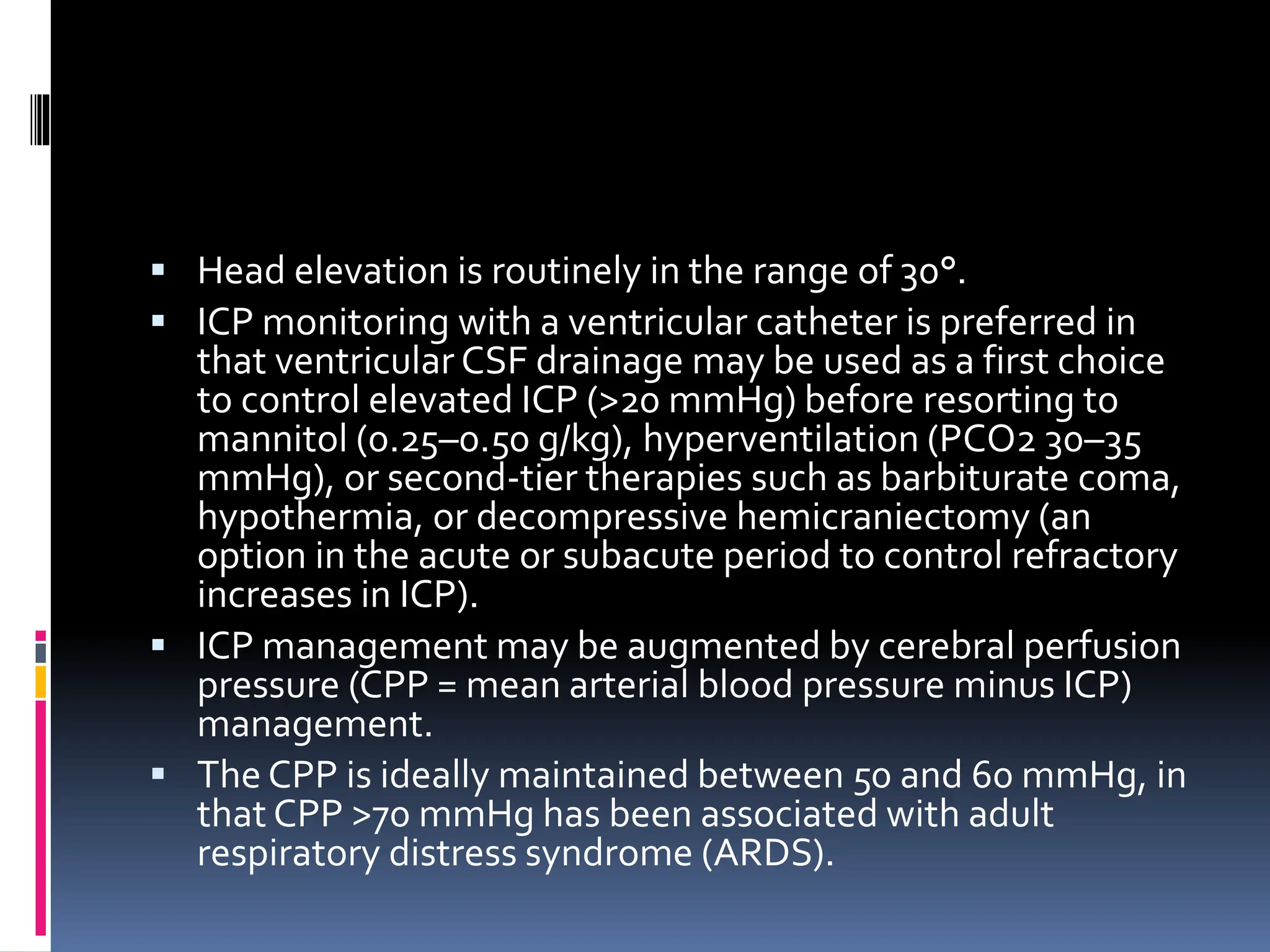 ▪ Head elevation is routinely in the range of 30°.
▪ ICP monitoring with a ventricular catheter is preferred in
that ventricular CSF drainage may be used as a first choice
to control elevated ICP (>20 mmHg) before resorting to
mannitol (0.25–0.50 g/kg), hyperventilation (PCO2 30–35
mmHg), or second-tier therapies such as barbiturate coma,
hypothermia, or decompressive hemicraniectomy (an
option in the acute or subacute period to control refractory
increases in ICP).
▪ ICP management may be augmented by cerebral perfusion
pressure (CPP = mean arterial blood pressure minus ICP)
management.
▪ The CPP is ideally maintained between 50 and 60 mmHg, in
that CPP >70 mmHg has been associated with adult
respiratory distress syndrome (ARDS).
 