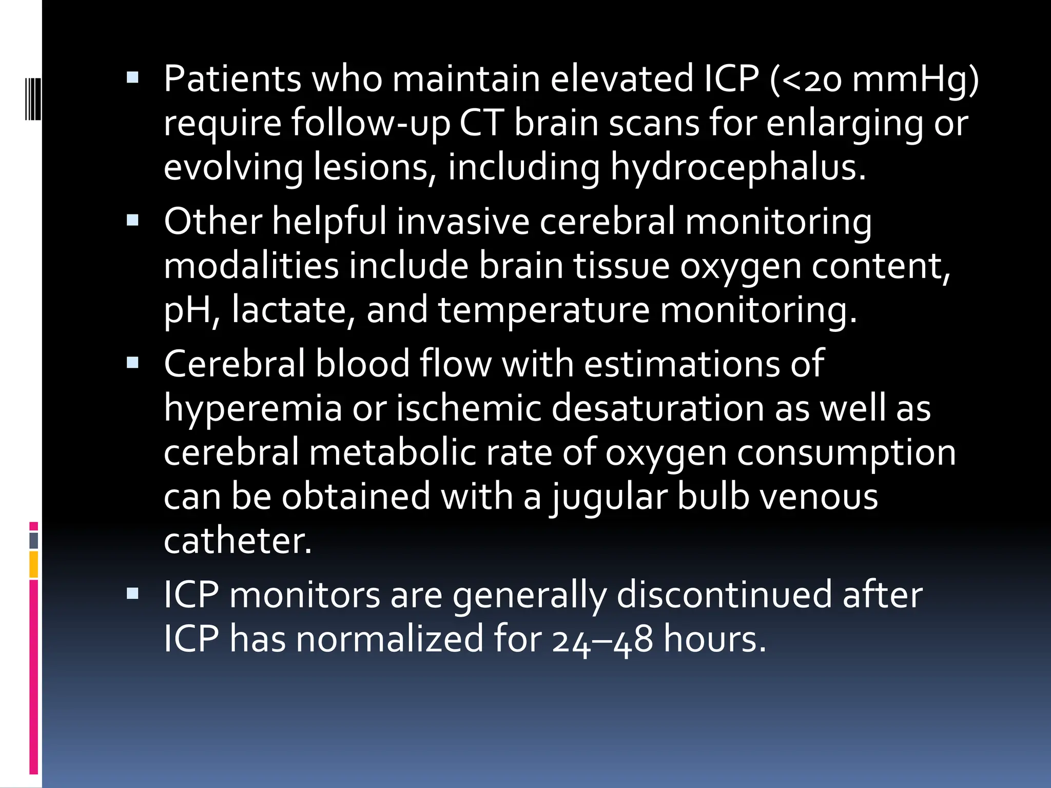 ▪ Patients who maintain elevated ICP (<20 mmHg)
require follow-up CT brain scans for enlarging or
evolving lesions, including hydrocephalus.
▪ Other helpful invasive cerebral monitoring
modalities include brain tissue oxygen content,
pH, lactate, and temperature monitoring.
▪ Cerebral blood flow with estimations of
hyperemia or ischemic desaturation as well as
cerebral metabolic rate of oxygen consumption
can be obtained with a jugular bulb venous
catheter.
▪ ICP monitors are generally discontinued after
ICP has normalized for 24–48 hours.
 