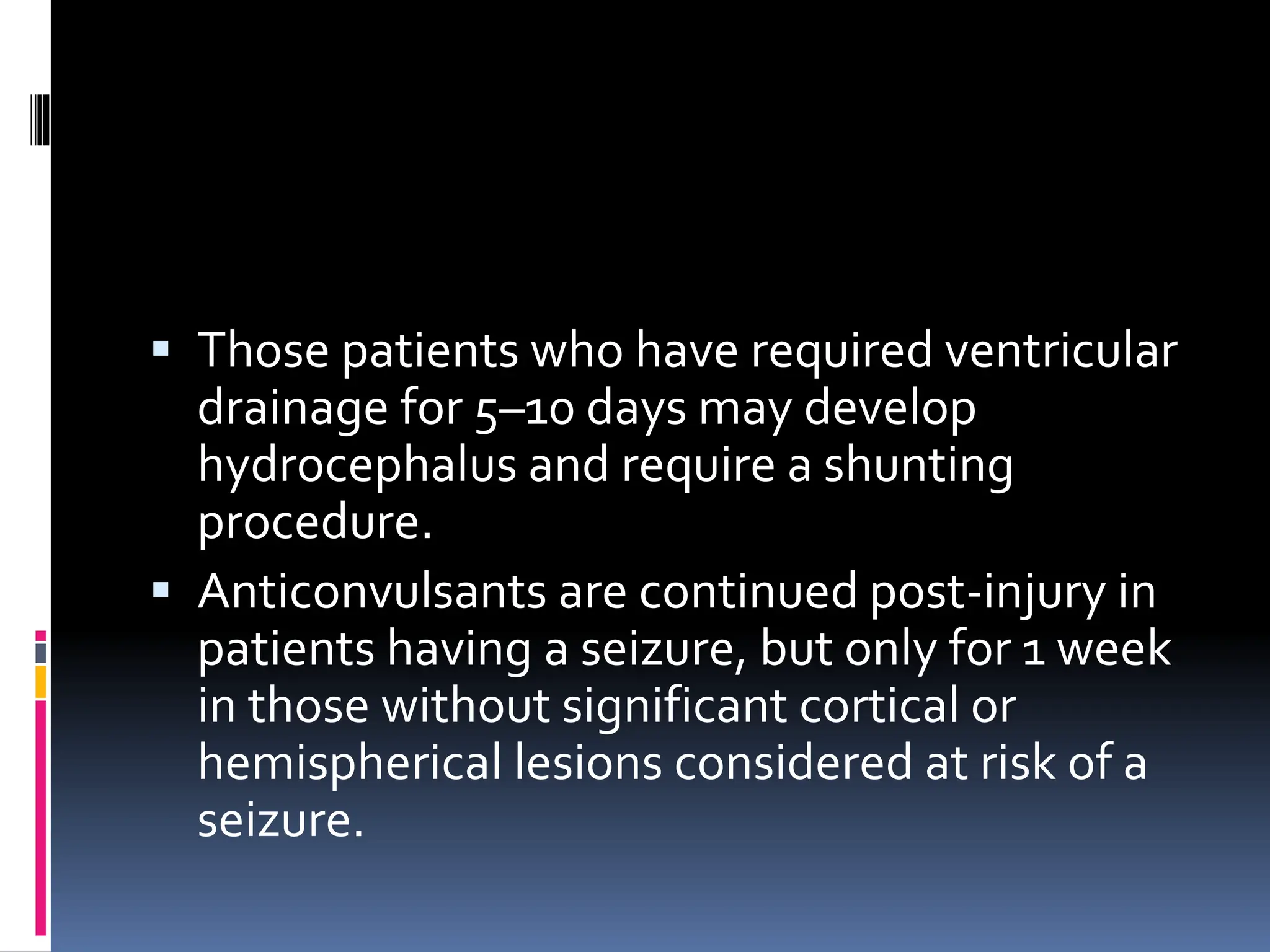 ▪ Those patients who have required ventricular
drainage for 5–10 days may develop
hydrocephalus and require a shunting
procedure.
▪ Anticonvulsants are continued post-injury in
patients having a seizure, but only for 1 week
in those without significant cortical or
hemispherical lesions considered at risk of a
seizure.
 