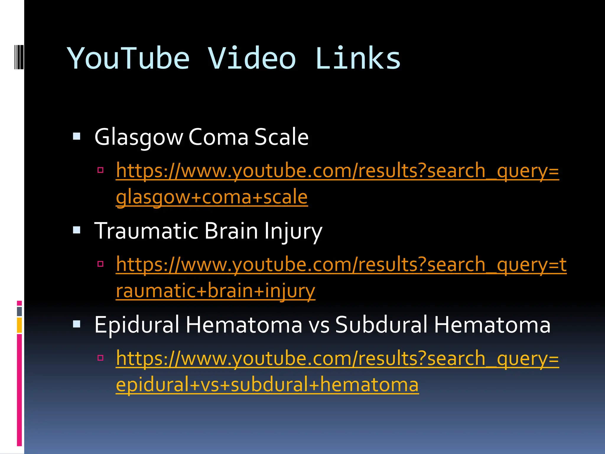 YouTube Video Links
▪ Glasgow Coma Scale
 https://www.youtube.com/results?search_query=
glasgow+coma+scale
▪ Traumatic Brain Injury
 https://www.youtube.com/results?search_query=t
raumatic+brain+injury
▪ Epidural Hematoma vs Subdural Hematoma
 https://www.youtube.com/results?search_query=
epidural+vs+subdural+hematoma
 