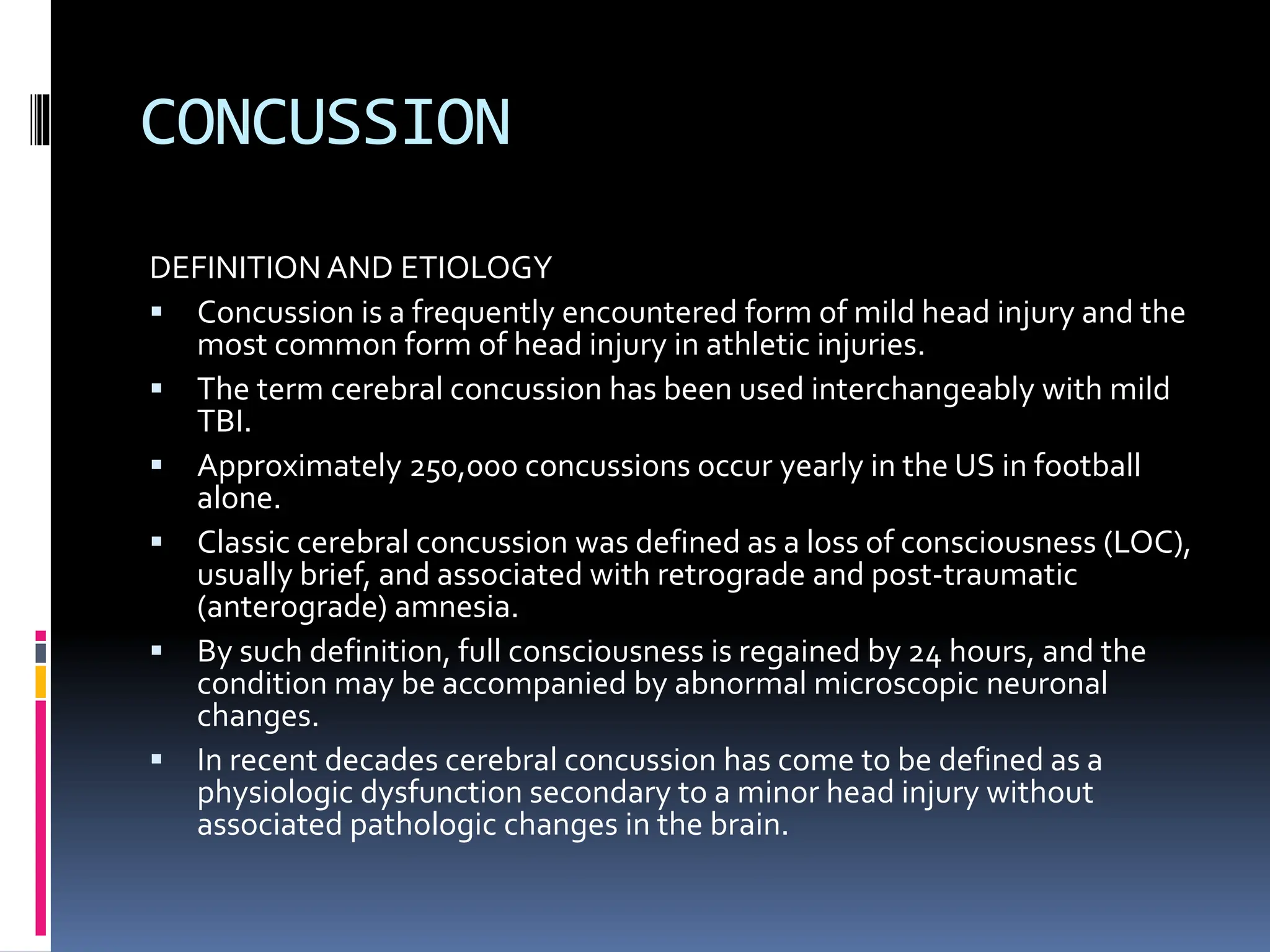CONCUSSION
DEFINITION AND ETIOLOGY
▪ Concussion is a frequently encountered form of mild head injury and the
most common form of head injury in athletic injuries.
▪ The term cerebral concussion has been used interchangeably with mild
TBI.
▪ Approximately 250,000 concussions occur yearly in the US in football
alone.
▪ Classic cerebral concussion was defined as a loss of consciousness (LOC),
usually brief, and associated with retrograde and post-traumatic
(anterograde) amnesia.
▪ By such definition, full consciousness is regained by 24 hours, and the
condition may be accompanied by abnormal microscopic neuronal
changes.
▪ In recent decades cerebral concussion has come to be defined as a
physiologic dysfunction secondary to a minor head injury without
associated pathologic changes in the brain.
 