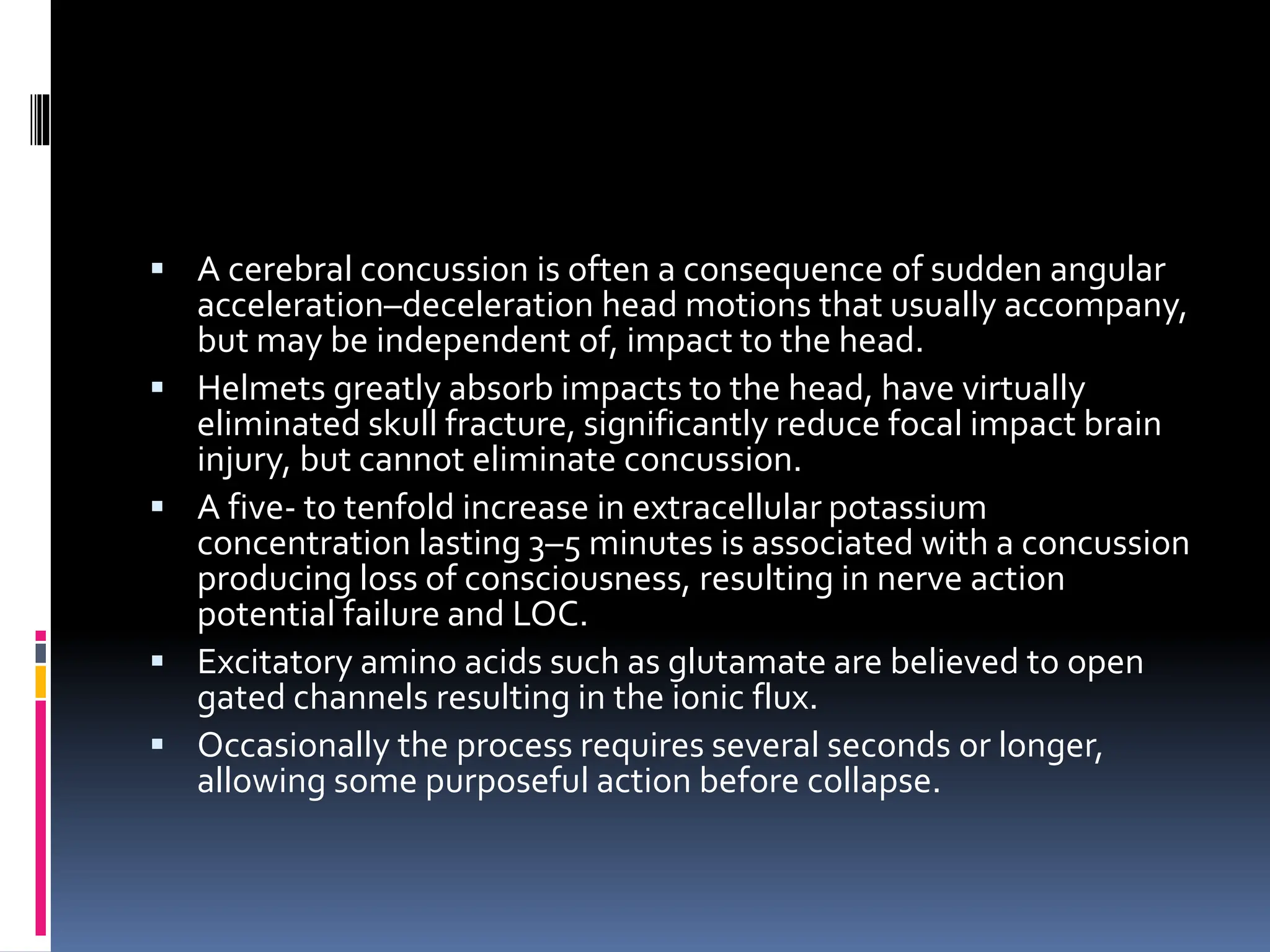 ▪ A cerebral concussion is often a consequence of sudden angular
acceleration–deceleration head motions that usually accompany,
but may be independent of, impact to the head.
▪ Helmets greatly absorb impacts to the head, have virtually
eliminated skull fracture, significantly reduce focal impact brain
injury, but cannot eliminate concussion.
▪ A five- to tenfold increase in extracellular potassium
concentration lasting 3–5 minutes is associated with a concussion
producing loss of consciousness, resulting in nerve action
potential failure and LOC.
▪ Excitatory amino acids such as glutamate are believed to open
gated channels resulting in the ionic flux.
▪ Occasionally the process requires several seconds or longer,
allowing some purposeful action before collapse.
 