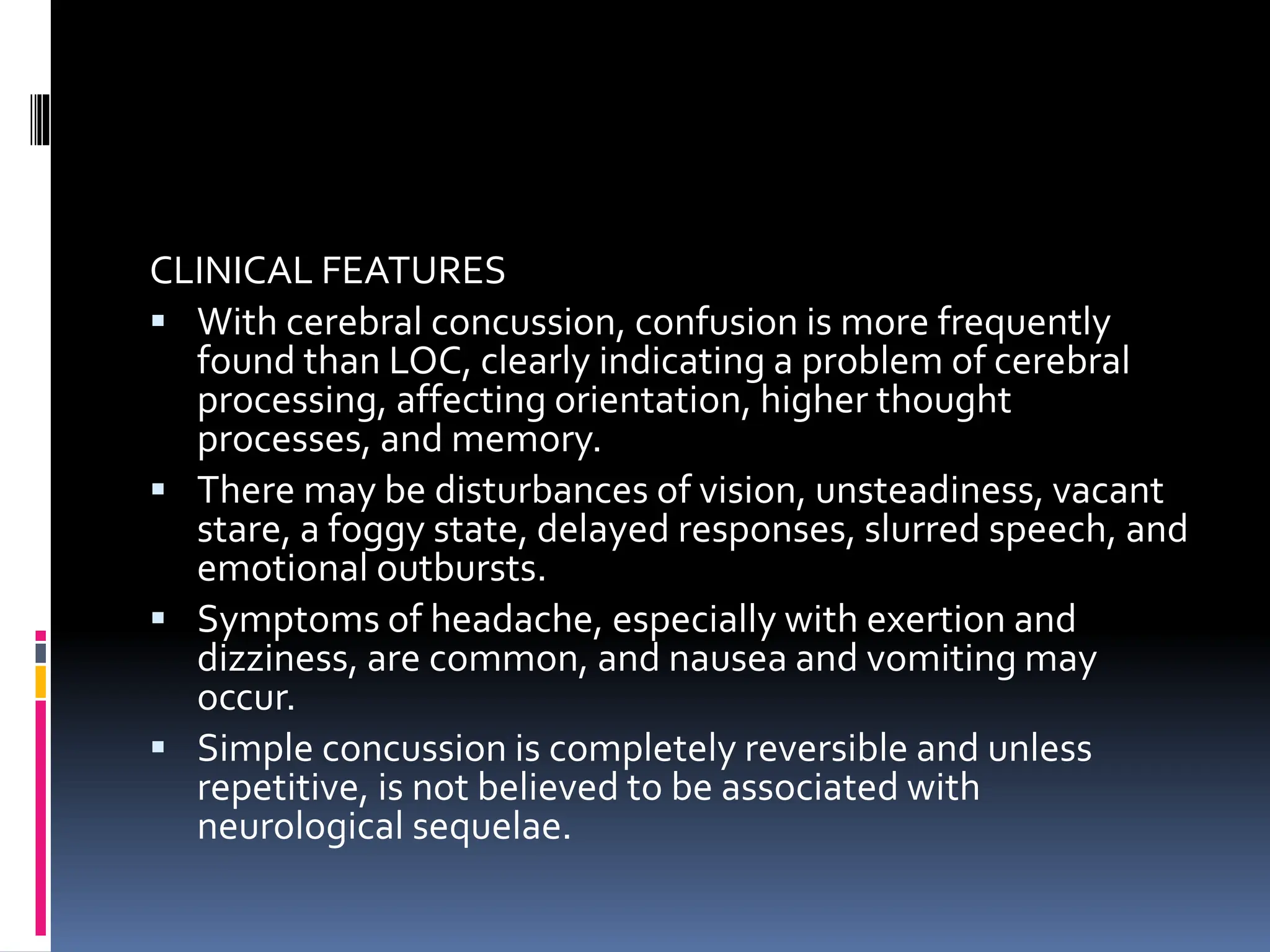 CLINICAL FEATURES
▪ With cerebral concussion, confusion is more frequently
found than LOC, clearly indicating a problem of cerebral
processing, affecting orientation, higher thought
processes, and memory.
▪ There may be disturbances of vision, unsteadiness, vacant
stare, a foggy state, delayed responses, slurred speech, and
emotional outbursts.
▪ Symptoms of headache, especially with exertion and
dizziness, are common, and nausea and vomiting may
occur.
▪ Simple concussion is completely reversible and unless
repetitive, is not believed to be associated with
neurological sequelae.
 