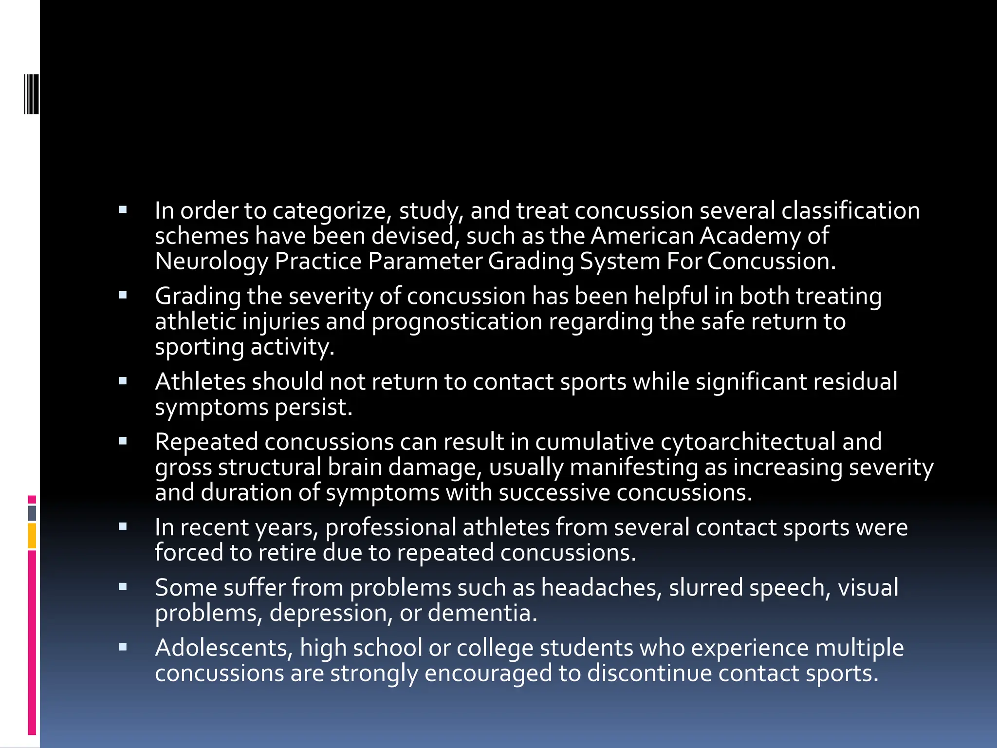 ▪ In order to categorize, study, and treat concussion several classification
schemes have been devised, such as the American Academy of
Neurology Practice Parameter Grading System For Concussion.
▪ Grading the severity of concussion has been helpful in both treating
athletic injuries and prognostication regarding the safe return to
sporting activity.
▪ Athletes should not return to contact sports while significant residual
symptoms persist.
▪ Repeated concussions can result in cumulative cytoarchitectual and
gross structural brain damage, usually manifesting as increasing severity
and duration of symptoms with successive concussions.
▪ In recent years, professional athletes from several contact sports were
forced to retire due to repeated concussions.
▪ Some suffer from problems such as headaches, slurred speech, visual
problems, depression, or dementia.
▪ Adolescents, high school or college students who experience multiple
concussions are strongly encouraged to discontinue contact sports.
 