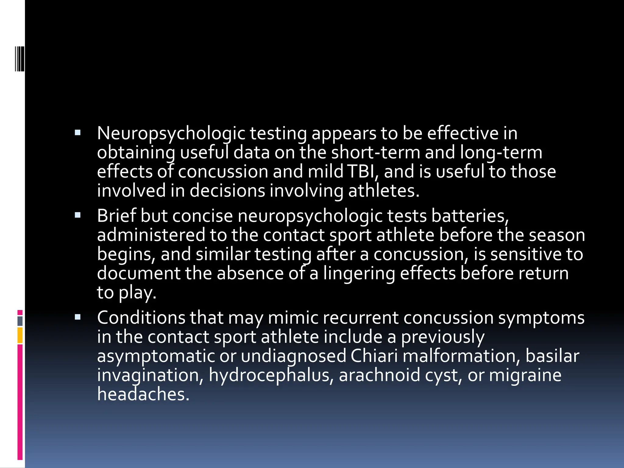 ▪ Neuropsychologic testing appears to be effective in
obtaining useful data on the short-term and long-term
effects of concussion and mildTBI, and is useful to those
involved in decisions involving athletes.
▪ Brief but concise neuropsychologic tests batteries,
administered to the contact sport athlete before the season
begins, and similar testing after a concussion, is sensitive to
document the absence of a lingering effects before return
to play.
▪ Conditions that may mimic recurrent concussion symptoms
in the contact sport athlete include a previously
asymptomatic or undiagnosed Chiari malformation, basilar
invagination, hydrocephalus, arachnoid cyst, or migraine
headaches.
 