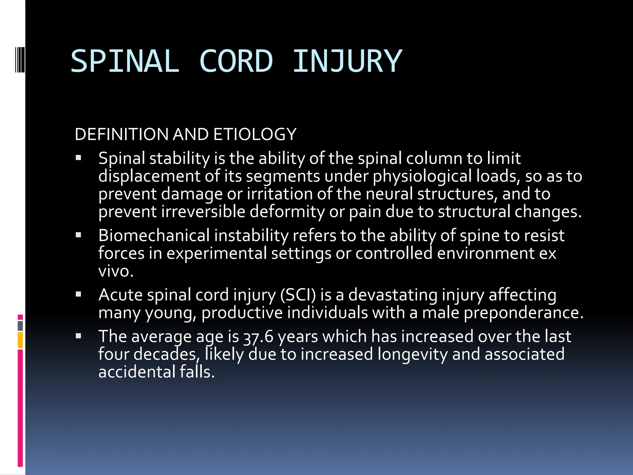 SPINAL CORD INJURY
DEFINITION AND ETIOLOGY
▪ Spinal stability is the ability of the spinal column to limit
displacement of its segments under physiological loads, so as to
prevent damage or irritation of the neural structures, and to
prevent irreversible deformity or pain due to structural changes.
▪ Biomechanical instability refers to the ability of spine to resist
forces in experimental settings or controlled environment ex
vivo.
▪ Acute spinal cord injury (SCI) is a devastating injury affecting
many young, productive individuals with a male preponderance.
▪ The average age is 37.6 years which has increased over the last
four decades, likely due to increased longevity and associated
accidental falls.
 