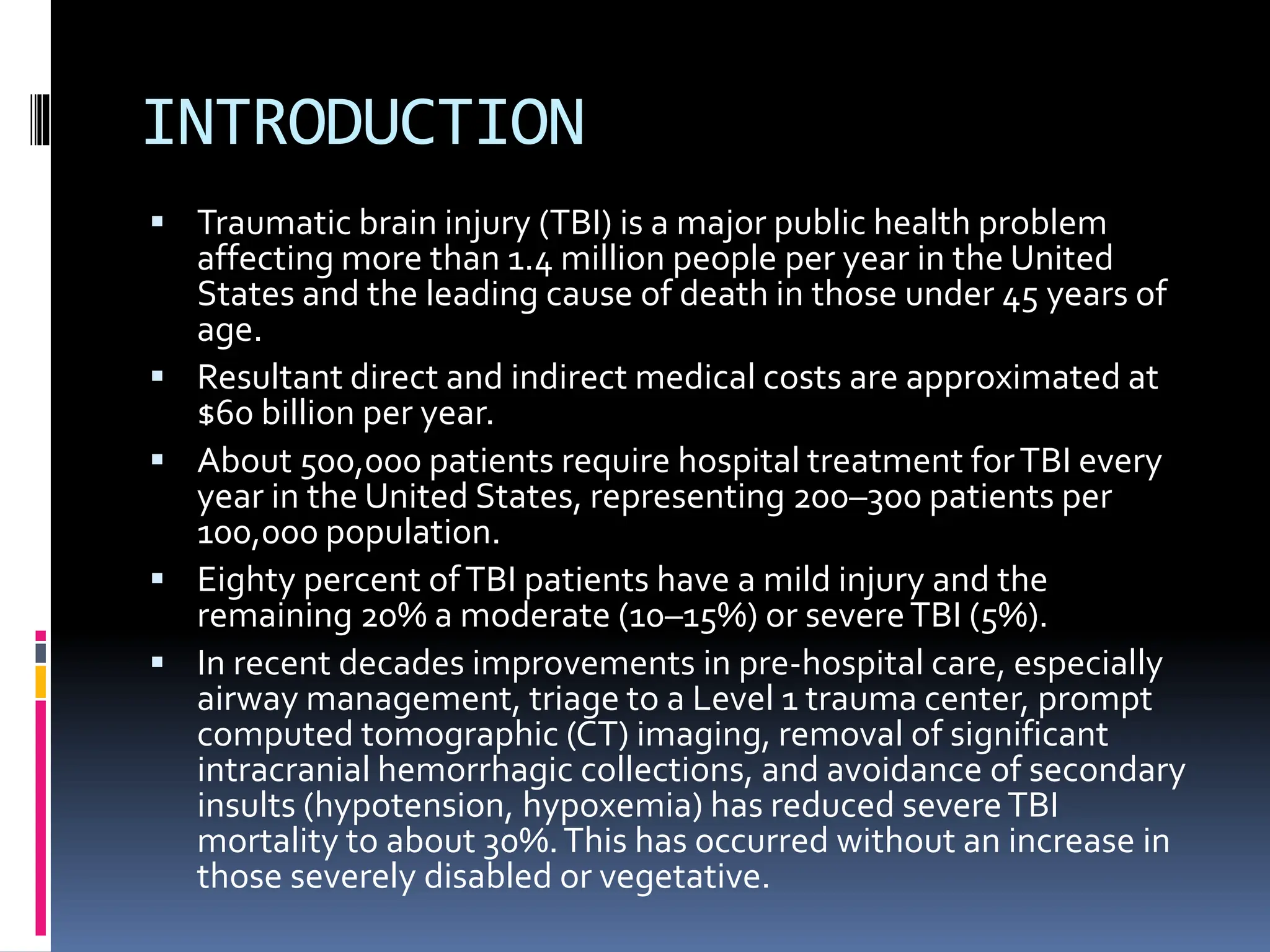 INTRODUCTION
▪ Traumatic brain injury (TBI) is a major public health problem
affecting more than 1.4 million people per year in the United
States and the leading cause of death in those under 45 years of
age.
▪ Resultant direct and indirect medical costs are approximated at
$60 billion per year.
▪ About 500,000 patients require hospital treatment forTBI every
year in the United States, representing 200–300 patients per
100,000 population.
▪ Eighty percent ofTBI patients have a mild injury and the
remaining 20% a moderate (10–15%) or severeTBI (5%).
▪ In recent decades improvements in pre-hospital care, especially
airway management, triage to a Level 1 trauma center, prompt
computed tomographic (CT) imaging, removal of significant
intracranial hemorrhagic collections, and avoidance of secondary
insults (hypotension, hypoxemia) has reduced severeTBI
mortality to about 30%.This has occurred without an increase in
those severely disabled or vegetative.
 