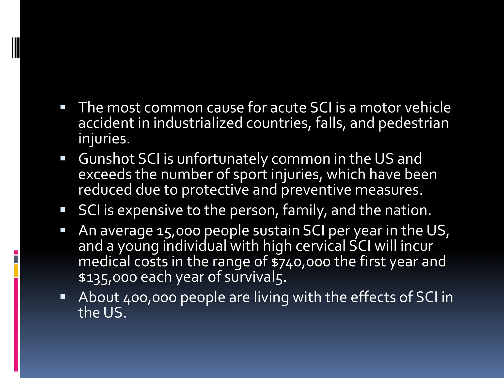 ▪ The most common cause for acute SCI is a motor vehicle
accident in industrialized countries, falls, and pedestrian
injuries.
▪ Gunshot SCI is unfortunately common in the US and
exceeds the number of sport injuries, which have been
reduced due to protective and preventive measures.
▪ SCI is expensive to the person, family, and the nation.
▪ An average 15,000 people sustain SCI per year in the US,
and a young individual with high cervical SCI will incur
medical costs in the range of $740,000 the first year and
$135,000 each year of survival5.
▪ About 400,000 people are living with the effects of SCI in
the US.
 
