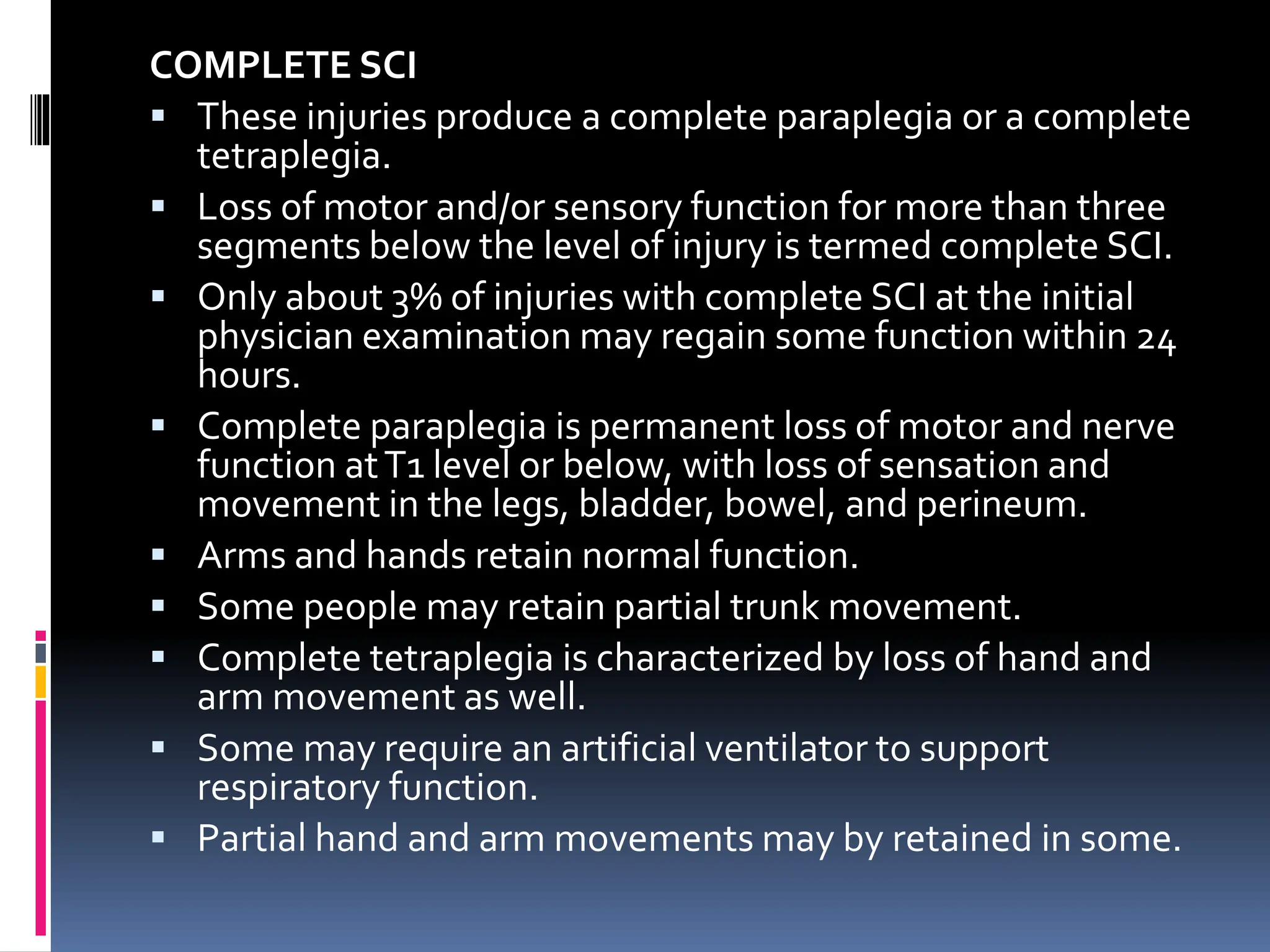 COMPLETE SCI
▪ These injuries produce a complete paraplegia or a complete
tetraplegia.
▪ Loss of motor and/or sensory function for more than three
segments below the level of injury is termed complete SCI.
▪ Only about 3% of injuries with complete SCI at the initial
physician examination may regain some function within 24
hours.
▪ Complete paraplegia is permanent loss of motor and nerve
function atT1 level or below, with loss of sensation and
movement in the legs, bladder, bowel, and perineum.
▪ Arms and hands retain normal function.
▪ Some people may retain partial trunk movement.
▪ Complete tetraplegia is characterized by loss of hand and
arm movement as well.
▪ Some may require an artificial ventilator to support
respiratory function.
▪ Partial hand and arm movements may by retained in some.
 