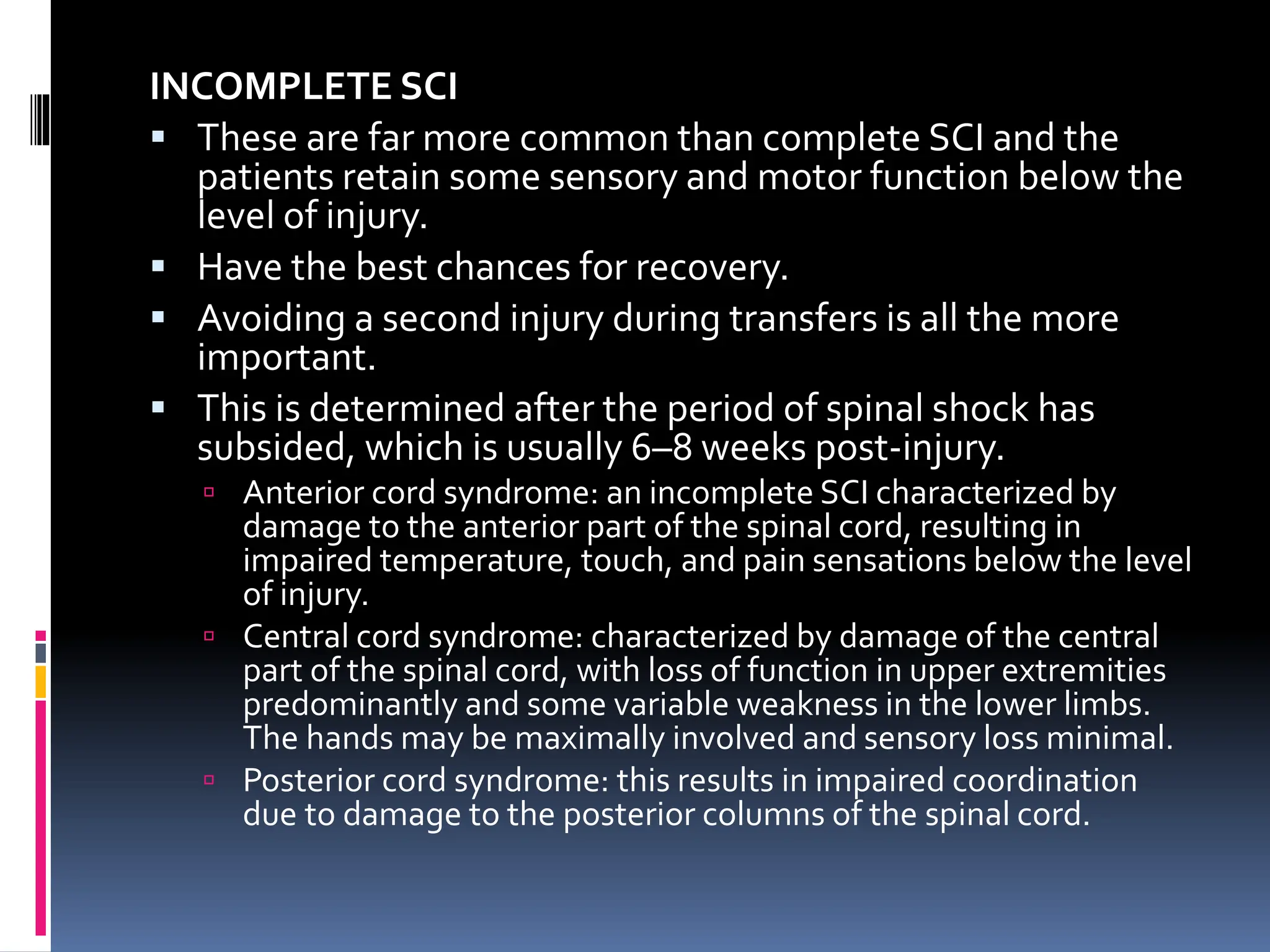 INCOMPLETE SCI
▪ These are far more common than complete SCI and the
patients retain some sensory and motor function below the
level of injury.
▪ Have the best chances for recovery.
▪ Avoiding a second injury during transfers is all the more
important.
▪ This is determined after the period of spinal shock has
subsided, which is usually 6–8 weeks post-injury.
 Anterior cord syndrome: an incomplete SCI characterized by
damage to the anterior part of the spinal cord, resulting in
impaired temperature, touch, and pain sensations below the level
of injury.
 Central cord syndrome: characterized by damage of the central
part of the spinal cord, with loss of function in upper extremities
predominantly and some variable weakness in the lower limbs.
The hands may be maximally involved and sensory loss minimal.
 Posterior cord syndrome: this results in impaired coordination
due to damage to the posterior columns of the spinal cord.
 