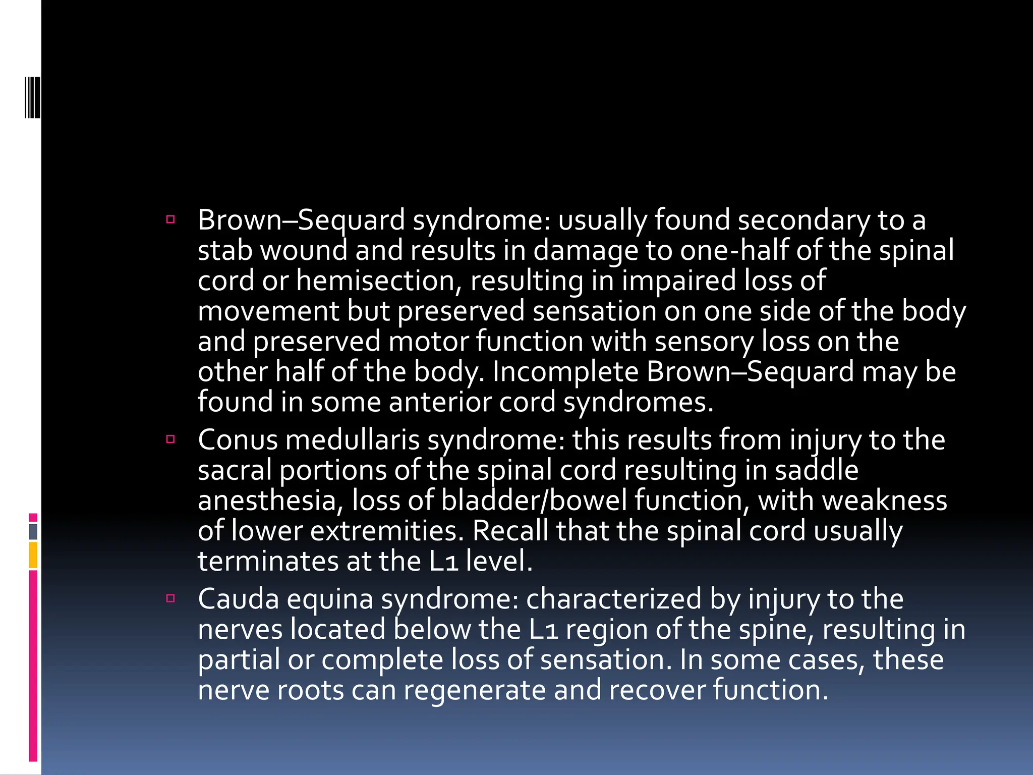  Brown–Sequard syndrome: usually found secondary to a
stab wound and results in damage to one-half of the spinal
cord or hemisection, resulting in impaired loss of
movement but preserved sensation on one side of the body
and preserved motor function with sensory loss on the
other half of the body. Incomplete Brown–Sequard may be
found in some anterior cord syndromes.
 Conus medullaris syndrome: this results from injury to the
sacral portions of the spinal cord resulting in saddle
anesthesia, loss of bladder/bowel function, with weakness
of lower extremities. Recall that the spinal cord usually
terminates at the L1 level.
 Cauda equina syndrome: characterized by injury to the
nerves located below the L1 region of the spine, resulting in
partial or complete loss of sensation. In some cases, these
nerve roots can regenerate and recover function.
 