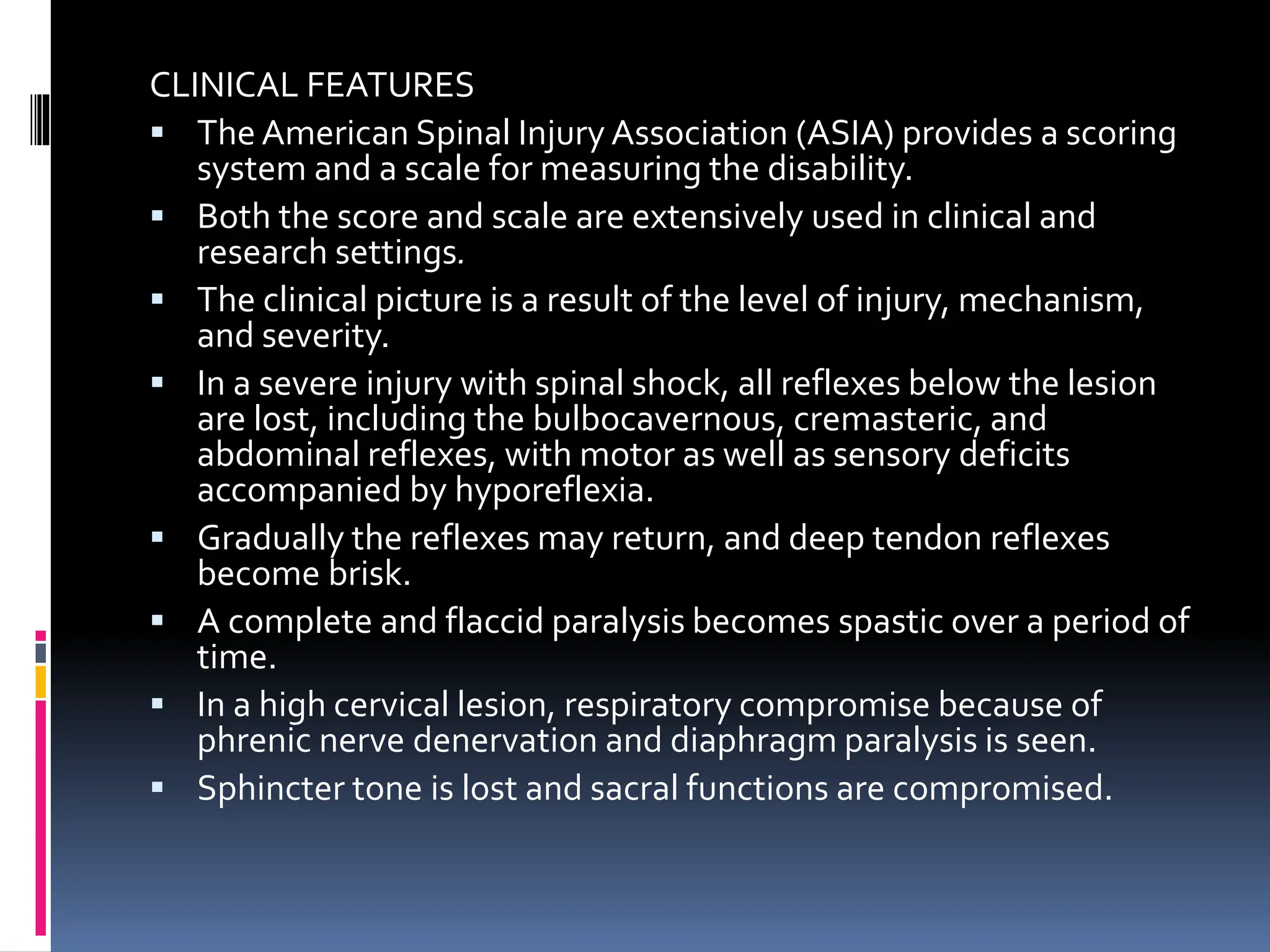CLINICAL FEATURES
▪ The American Spinal Injury Association (ASIA) provides a scoring
system and a scale for measuring the disability.
▪ Both the score and scale are extensively used in clinical and
research settings.
▪ The clinical picture is a result of the level of injury, mechanism,
and severity.
▪ In a severe injury with spinal shock, all reflexes below the lesion
are lost, including the bulbocavernous, cremasteric, and
abdominal reflexes, with motor as well as sensory deficits
accompanied by hyporeflexia.
▪ Gradually the reflexes may return, and deep tendon reflexes
become brisk.
▪ A complete and flaccid paralysis becomes spastic over a period of
time.
▪ In a high cervical lesion, respiratory compromise because of
phrenic nerve denervation and diaphragm paralysis is seen.
▪ Sphincter tone is lost and sacral functions are compromised.
 