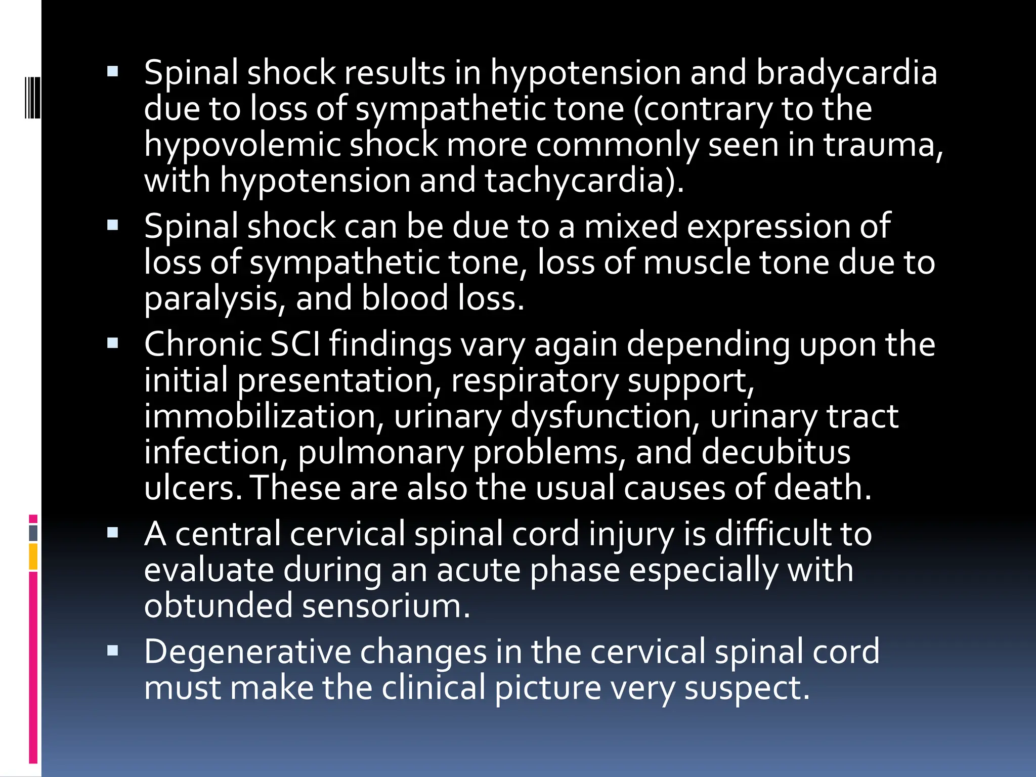 ▪ Spinal shock results in hypotension and bradycardia
due to loss of sympathetic tone (contrary to the
hypovolemic shock more commonly seen in trauma,
with hypotension and tachycardia).
▪ Spinal shock can be due to a mixed expression of
loss of sympathetic tone, loss of muscle tone due to
paralysis, and blood loss.
▪ Chronic SCI findings vary again depending upon the
initial presentation, respiratory support,
immobilization, urinary dysfunction, urinary tract
infection, pulmonary problems, and decubitus
ulcers.These are also the usual causes of death.
▪ A central cervical spinal cord injury is difficult to
evaluate during an acute phase especially with
obtunded sensorium.
▪ Degenerative changes in the cervical spinal cord
must make the clinical picture very suspect.
 