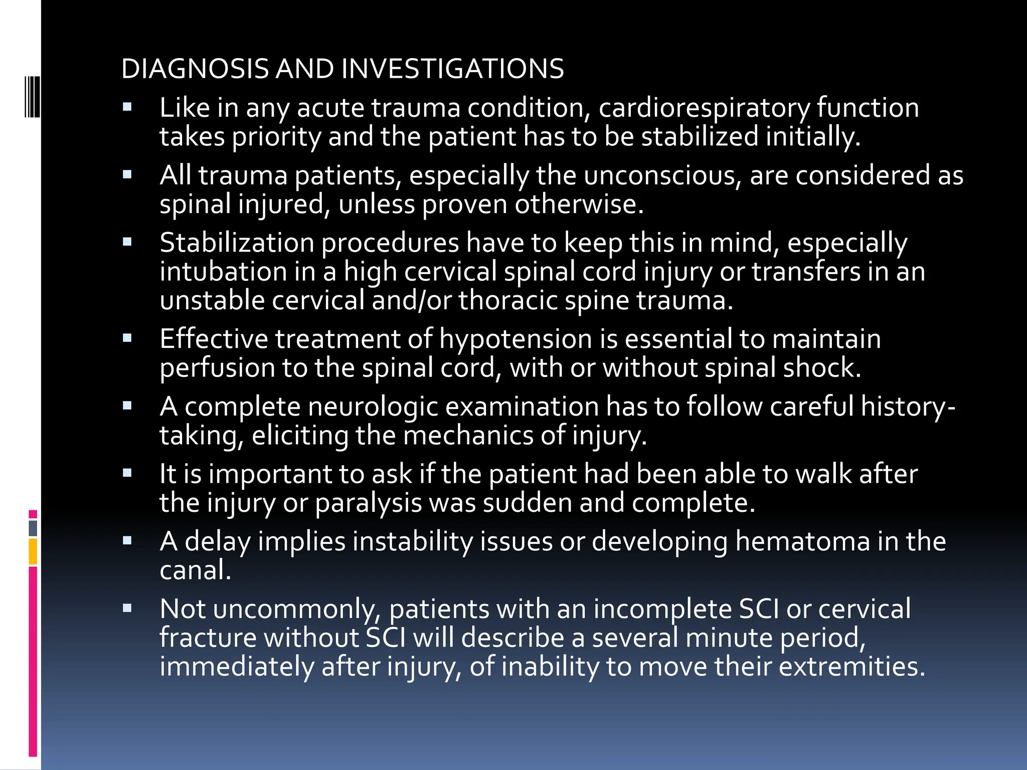 DIAGNOSIS AND INVESTIGATIONS
▪ Like in any acute trauma condition, cardiorespiratory function
takes priority and the patient has to be stabilized initially.
▪ All trauma patients, especially the unconscious, are considered as
spinal injured, unless proven otherwise.
▪ Stabilization procedures have to keep this in mind, especially
intubation in a high cervical spinal cord injury or transfers in an
unstable cervical and/or thoracic spine trauma.
▪ Effective treatment of hypotension is essential to maintain
perfusion to the spinal cord, with or without spinal shock.
▪ A complete neurologic examination has to follow careful history-
taking, eliciting the mechanics of injury.
▪ It is important to ask if the patient had been able to walk after
the injury or paralysis was sudden and complete.
▪ A delay implies instability issues or developing hematoma in the
canal.
▪ Not uncommonly, patients with an incomplete SCI or cervical
fracture without SCI will describe a several minute period,
immediately after injury, of inability to move their extremities.
 