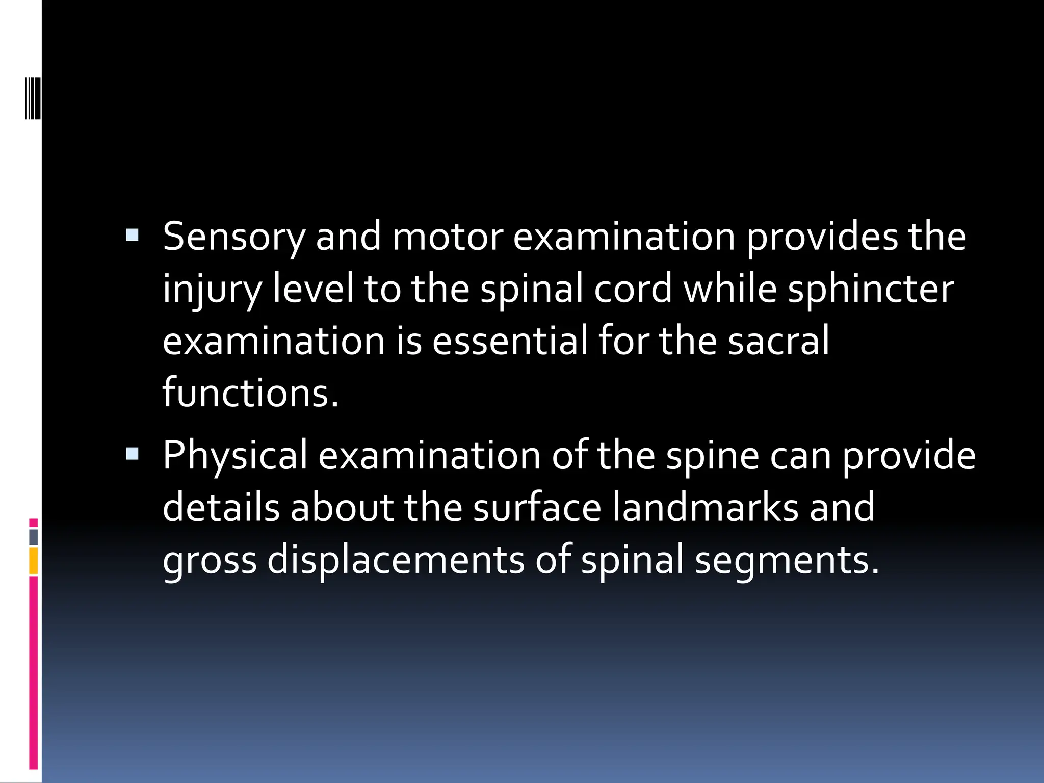 ▪ Sensory and motor examination provides the
injury level to the spinal cord while sphincter
examination is essential for the sacral
functions.
▪ Physical examination of the spine can provide
details about the surface landmarks and
gross displacements of spinal segments.
 