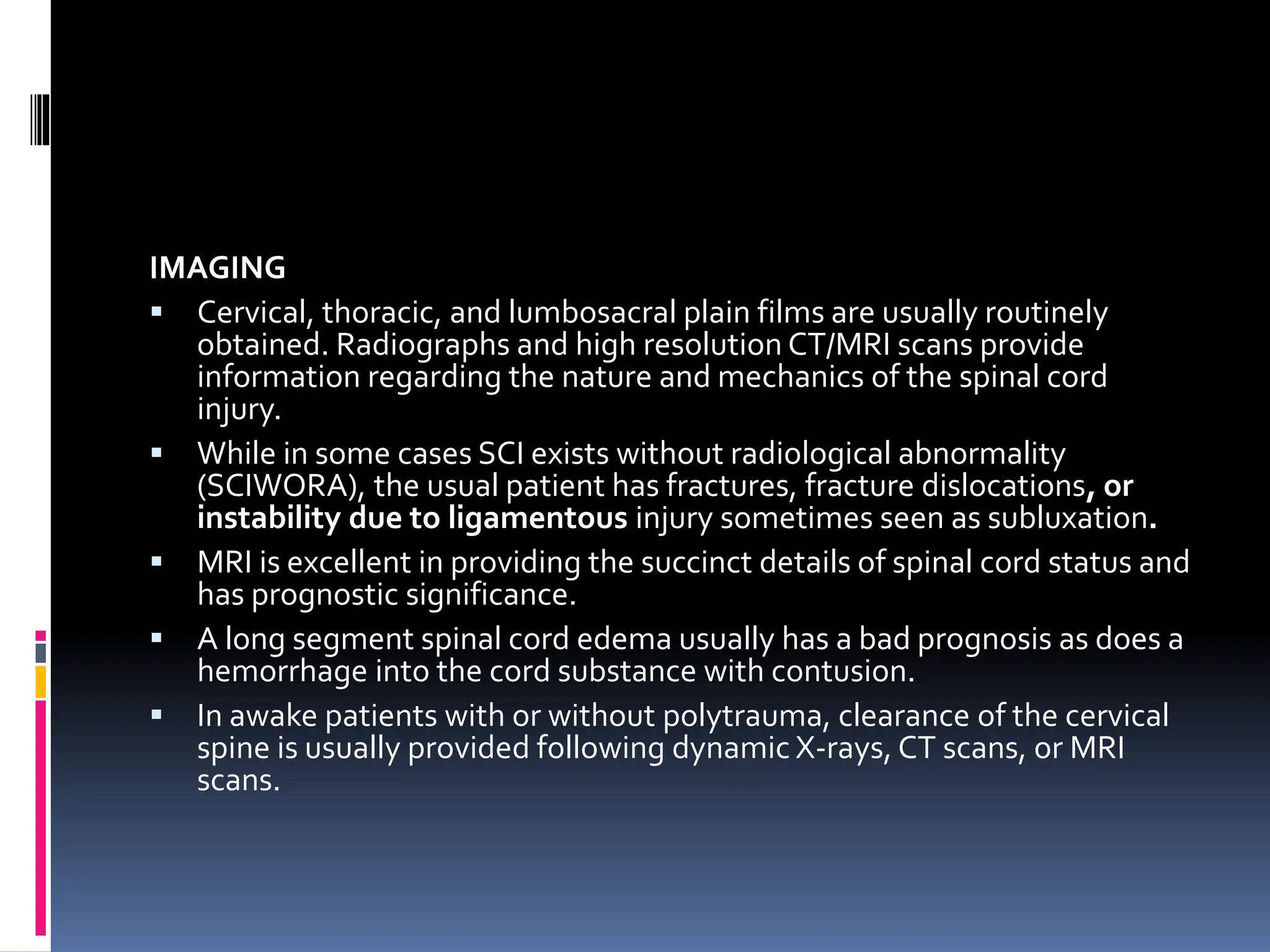 IMAGING
▪ Cervical, thoracic, and lumbosacral plain films are usually routinely
obtained. Radiographs and high resolution CT/MRI scans provide
information regarding the nature and mechanics of the spinal cord
injury.
▪ While in some cases SCI exists without radiological abnormality
(SCIWORA), the usual patient has fractures, fracture dislocations, or
instability due to ligamentous injury sometimes seen as subluxation.
▪ MRI is excellent in providing the succinct details of spinal cord status and
has prognostic significance.
▪ A long segment spinal cord edema usually has a bad prognosis as does a
hemorrhage into the cord substance with contusion.
▪ In awake patients with or without polytrauma, clearance of the cervical
spine is usually provided following dynamic X-rays, CT scans, or MRI
scans.
 