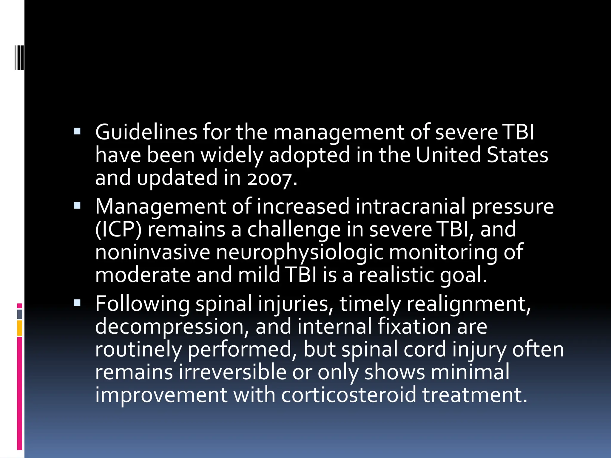 ▪ Guidelines for the management of severeTBI
have been widely adopted in the United States
and updated in 2007.
▪ Management of increased intracranial pressure
(ICP) remains a challenge in severeTBI, and
noninvasive neurophysiologic monitoring of
moderate and mildTBI is a realistic goal.
▪ Following spinal injuries, timely realignment,
decompression, and internal fixation are
routinely performed, but spinal cord injury often
remains irreversible or only shows minimal
improvement with corticosteroid treatment.
 