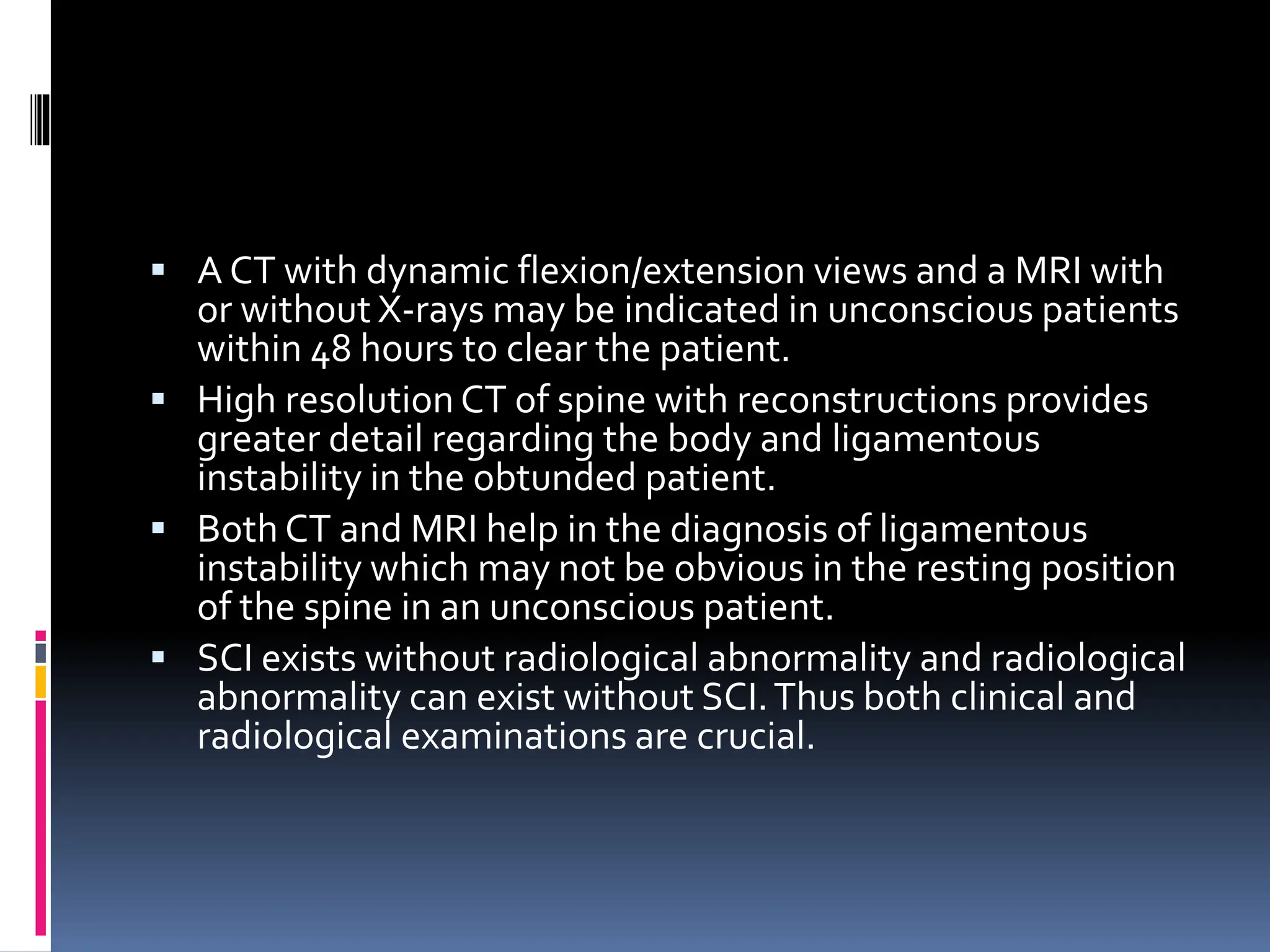 ▪ A CT with dynamic flexion/extension views and a MRI with
or without X-rays may be indicated in unconscious patients
within 48 hours to clear the patient.
▪ High resolution CT of spine with reconstructions provides
greater detail regarding the body and ligamentous
instability in the obtunded patient.
▪ Both CT and MRI help in the diagnosis of ligamentous
instability which may not be obvious in the resting position
of the spine in an unconscious patient.
▪ SCI exists without radiological abnormality and radiological
abnormality can exist without SCI.Thus both clinical and
radiological examinations are crucial.
 