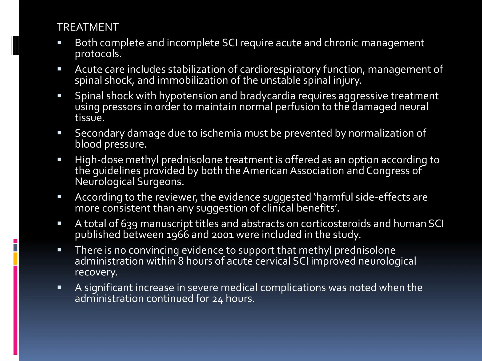TREATMENT
▪ Both complete and incomplete SCI require acute and chronic management
protocols.
▪ Acute care includes stabilization of cardiorespiratory function, management of
spinal shock, and immobilization of the unstable spinal injury.
▪ Spinal shock with hypotension and bradycardia requires aggressive treatment
using pressors in order to maintain normal perfusion to the damaged neural
tissue.
▪ Secondary damage due to ischemia must be prevented by normalization of
blood pressure.
▪ High-dose methyl prednisolone treatment is offered as an option according to
the guidelines provided by both the American Association and Congress of
Neurological Surgeons.
▪ According to the reviewer, the evidence suggested ‘harmful side-effects are
more consistent than any suggestion of clinical benefits’.
▪ A total of 639 manuscript titles and abstracts on corticosteroids and human SCI
published between 1966 and 2001 were included in the study.
▪ There is no convincing evidence to support that methyl prednisolone
administration within 8 hours of acute cervical SCI improved neurological
recovery.
▪ A significant increase in severe medical complications was noted when the
administration continued for 24 hours.
 