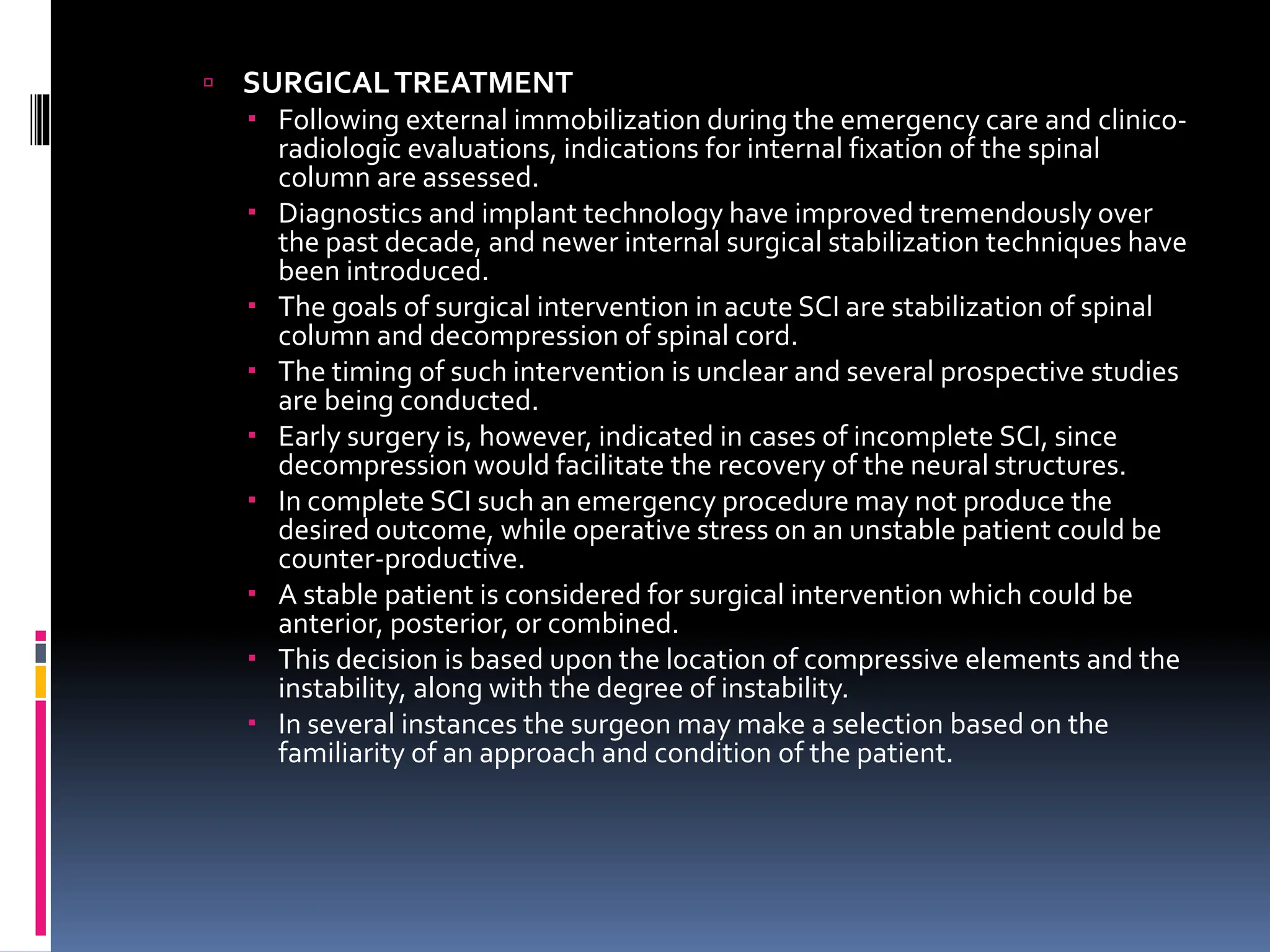  SURGICALTREATMENT
 Following external immobilization during the emergency care and clinico-
radiologic evaluations, indications for internal fixation of the spinal
column are assessed.
 Diagnostics and implant technology have improved tremendously over
the past decade, and newer internal surgical stabilization techniques have
been introduced.
 The goals of surgical intervention in acute SCI are stabilization of spinal
column and decompression of spinal cord.
 The timing of such intervention is unclear and several prospective studies
are being conducted.
 Early surgery is, however, indicated in cases of incomplete SCI, since
decompression would facilitate the recovery of the neural structures.
 In complete SCI such an emergency procedure may not produce the
desired outcome, while operative stress on an unstable patient could be
counter-productive.
 A stable patient is considered for surgical intervention which could be
anterior, posterior, or combined.
 This decision is based upon the location of compressive elements and the
instability, along with the degree of instability.
 In several instances the surgeon may make a selection based on the
familiarity of an approach and condition of the patient.
 