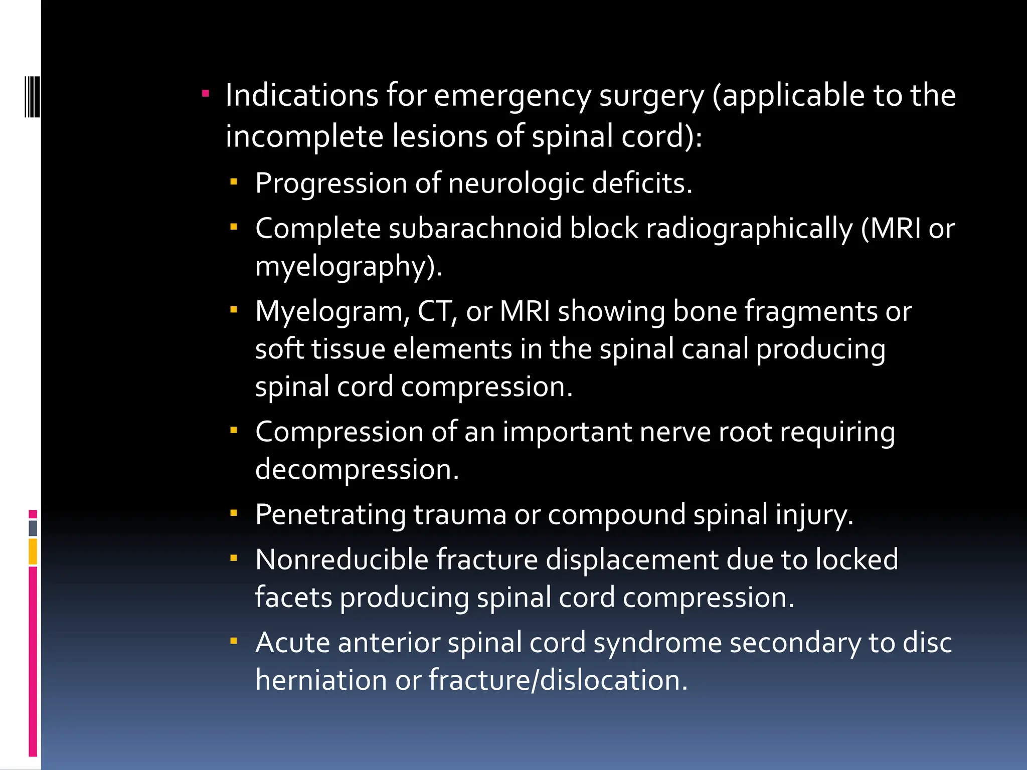  Indications for emergency surgery (applicable to the
incomplete lesions of spinal cord):
 Progression of neurologic deficits.
 Complete subarachnoid block radiographically (MRI or
myelography).
 Myelogram, CT, or MRI showing bone fragments or
soft tissue elements in the spinal canal producing
spinal cord compression.
 Compression of an important nerve root requiring
decompression.
 Penetrating trauma or compound spinal injury.
 Nonreducible fracture displacement due to locked
facets producing spinal cord compression.
 Acute anterior spinal cord syndrome secondary to disc
herniation or fracture/dislocation.
 