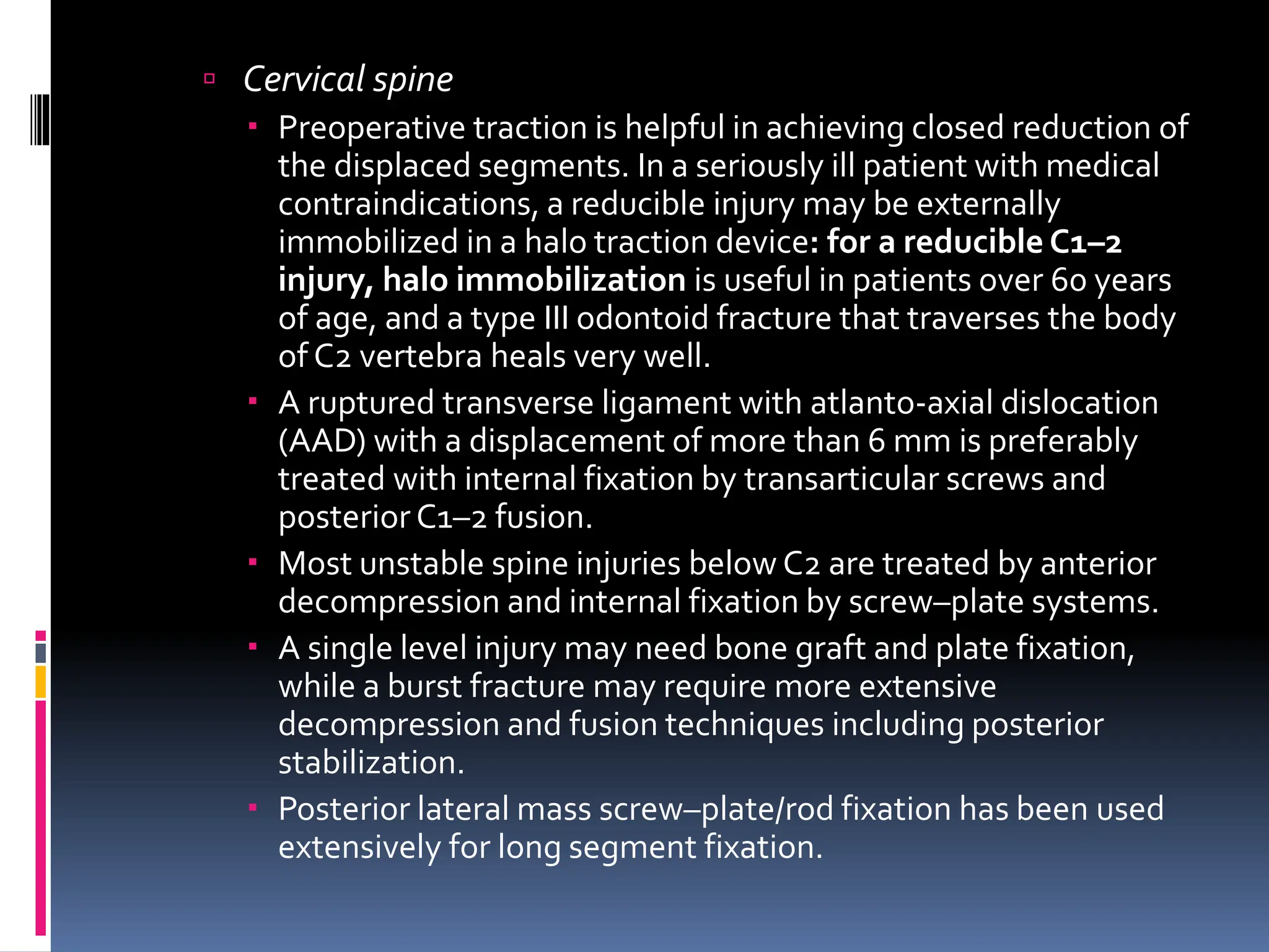  Cervical spine
 Preoperative traction is helpful in achieving closed reduction of
the displaced segments. In a seriously ill patient with medical
contraindications, a reducible injury may be externally
immobilized in a halo traction device: for a reducible C1–2
injury, halo immobilization is useful in patients over 60 years
of age, and a type III odontoid fracture that traverses the body
of C2 vertebra heals very well.
 A ruptured transverse ligament with atlanto-axial dislocation
(AAD) with a displacement of more than 6 mm is preferably
treated with internal fixation by transarticular screws and
posterior C1–2 fusion.
 Most unstable spine injuries below C2 are treated by anterior
decompression and internal fixation by screw–plate systems.
 A single level injury may need bone graft and plate fixation,
while a burst fracture may require more extensive
decompression and fusion techniques including posterior
stabilization.
 Posterior lateral mass screw–plate/rod fixation has been used
extensively for long segment fixation.
 
