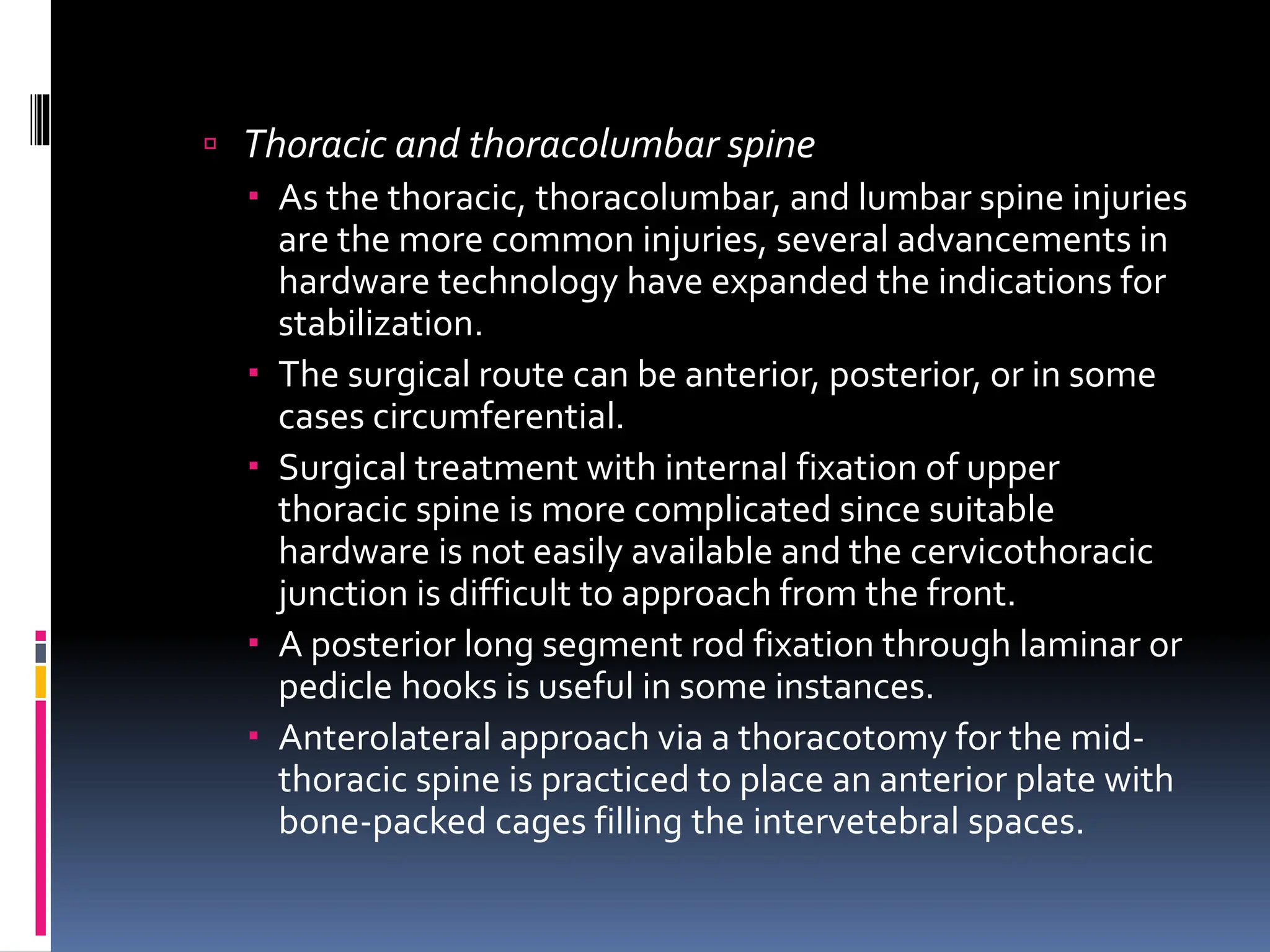  Thoracic and thoracolumbar spine
 As the thoracic, thoracolumbar, and lumbar spine injuries
are the more common injuries, several advancements in
hardware technology have expanded the indications for
stabilization.
 The surgical route can be anterior, posterior, or in some
cases circumferential.
 Surgical treatment with internal fixation of upper
thoracic spine is more complicated since suitable
hardware is not easily available and the cervicothoracic
junction is difficult to approach from the front.
 A posterior long segment rod fixation through laminar or
pedicle hooks is useful in some instances.
 Anterolateral approach via a thoracotomy for the mid-
thoracic spine is practiced to place an anterior plate with
bone-packed cages filling the intervetebral spaces.
 