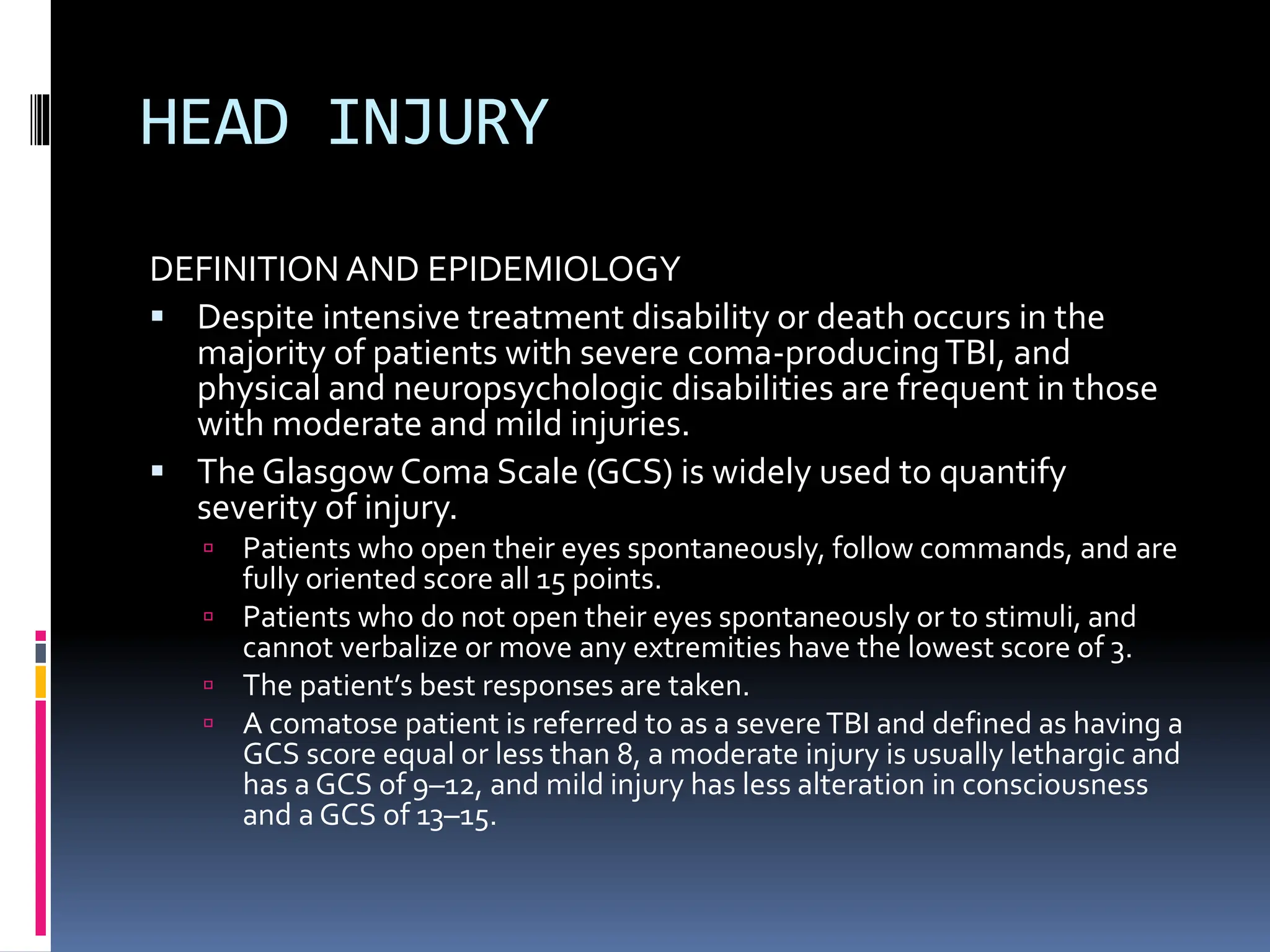 HEAD INJURY
DEFINITION AND EPIDEMIOLOGY
▪ Despite intensive treatment disability or death occurs in the
majority of patients with severe coma-producingTBI, and
physical and neuropsychologic disabilities are frequent in those
with moderate and mild injuries.
▪ The Glasgow Coma Scale (GCS) is widely used to quantify
severity of injury.
 Patients who open their eyes spontaneously, follow commands, and are
fully oriented score all 15 points.
 Patients who do not open their eyes spontaneously or to stimuli, and
cannot verbalize or move any extremities have the lowest score of 3.
 The patient’s best responses are taken.
 A comatose patient is referred to as a severeTBI and defined as having a
GCS score equal or less than 8, a moderate injury is usually lethargic and
has a GCS of 9–12, and mild injury has less alteration in consciousness
and a GCS of 13–15.
 