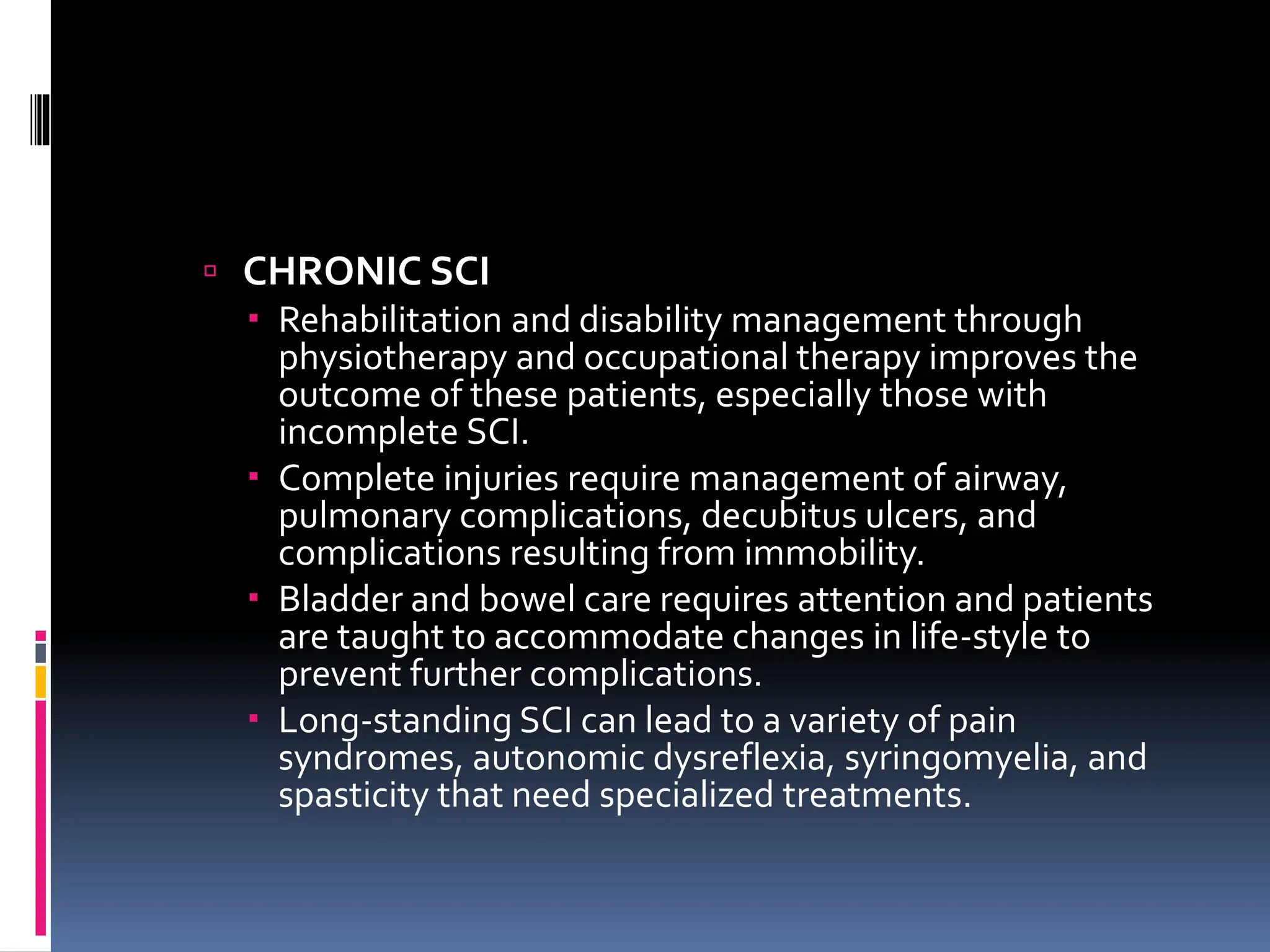  CHRONIC SCI
 Rehabilitation and disability management through
physiotherapy and occupational therapy improves the
outcome of these patients, especially those with
incomplete SCI.
 Complete injuries require management of airway,
pulmonary complications, decubitus ulcers, and
complications resulting from immobility.
 Bladder and bowel care requires attention and patients
are taught to accommodate changes in life-style to
prevent further complications.
 Long-standing SCI can lead to a variety of pain
syndromes, autonomic dysreflexia, syringomyelia, and
spasticity that need specialized treatments.
 