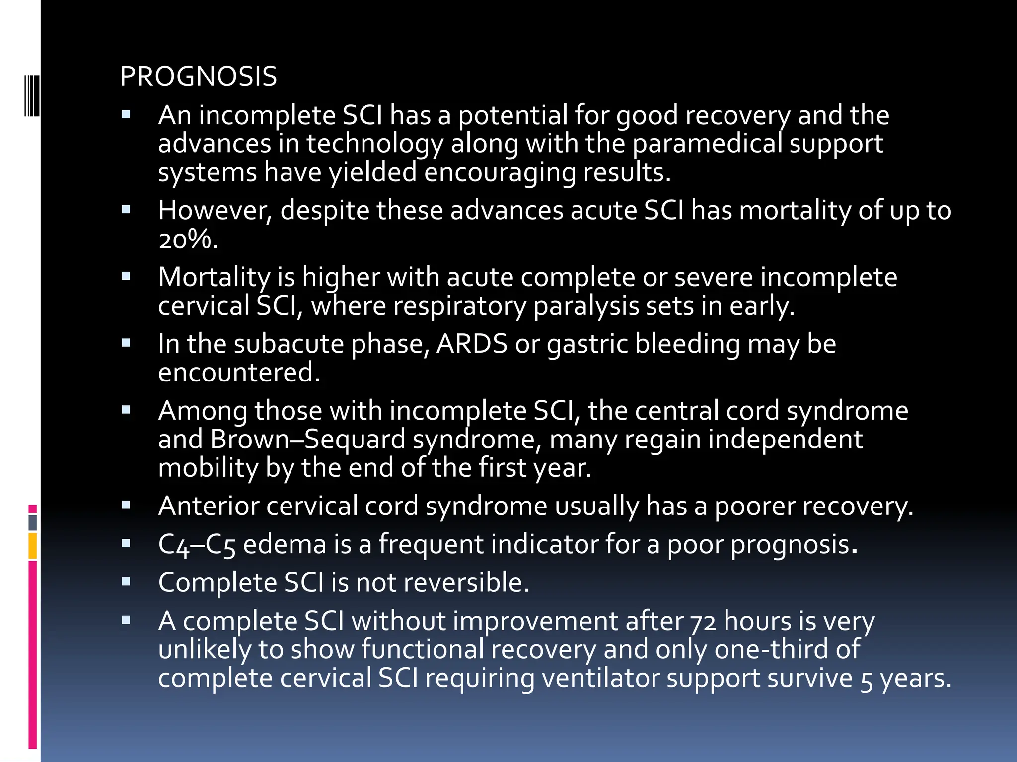 PROGNOSIS
▪ An incomplete SCI has a potential for good recovery and the
advances in technology along with the paramedical support
systems have yielded encouraging results.
▪ However, despite these advances acute SCI has mortality of up to
20%.
▪ Mortality is higher with acute complete or severe incomplete
cervical SCI, where respiratory paralysis sets in early.
▪ In the subacute phase,ARDS or gastric bleeding may be
encountered.
▪ Among those with incomplete SCI, the central cord syndrome
and Brown–Sequard syndrome, many regain independent
mobility by the end of the first year.
▪ Anterior cervical cord syndrome usually has a poorer recovery.
▪ C4–C5 edema is a frequent indicator for a poor prognosis.
▪ Complete SCI is not reversible.
▪ A complete SCI without improvement after 72 hours is very
unlikely to show functional recovery and only one-third of
complete cervical SCI requiring ventilator support survive 5 years.
 
