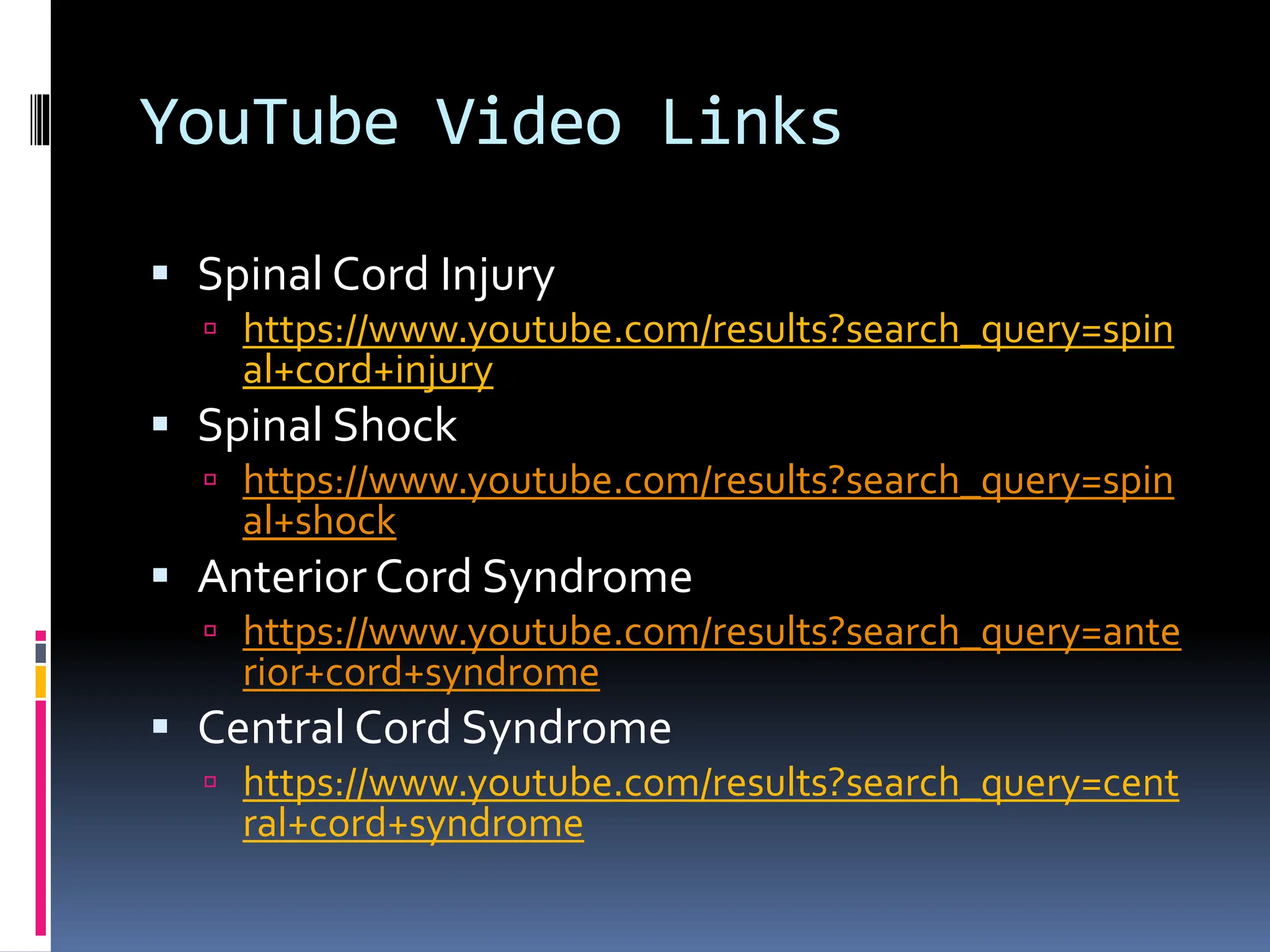 YouTube Video Links
▪ Spinal Cord Injury
 https://www.youtube.com/results?search_query=spin
al+cord+injury
▪ Spinal Shock
 https://www.youtube.com/results?search_query=spin
al+shock
▪ Anterior Cord Syndrome
 https://www.youtube.com/results?search_query=ante
rior+cord+syndrome
▪ Central Cord Syndrome
 https://www.youtube.com/results?search_query=cent
ral+cord+syndrome
 