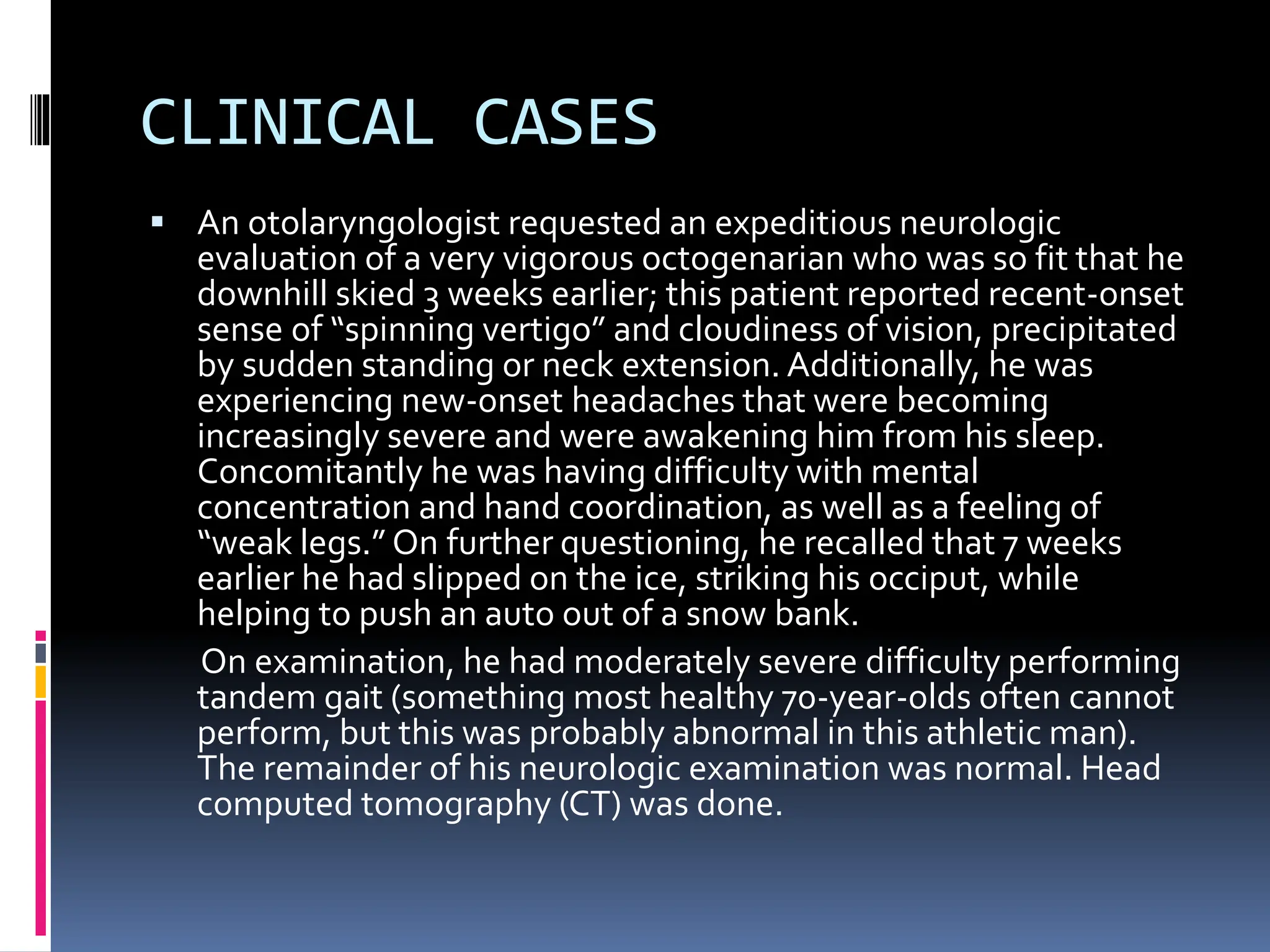 CLINICAL CASES
▪ An otolaryngologist requested an expeditious neurologic
evaluation of a very vigorous octogenarian who was so fit that he
downhill skied 3 weeks earlier; this patient reported recent-onset
sense of “spinning vertigo” and cloudiness of vision, precipitated
by sudden standing or neck extension. Additionally, he was
experiencing new-onset headaches that were becoming
increasingly severe and were awakening him from his sleep.
Concomitantly he was having difficulty with mental
concentration and hand coordination, as well as a feeling of
“weak legs.” On further questioning, he recalled that 7 weeks
earlier he had slipped on the ice, striking his occiput, while
helping to push an auto out of a snow bank.
On examination, he had moderately severe difficulty performing
tandem gait (something most healthy 70-year-olds often cannot
perform, but this was probably abnormal in this athletic man).
The remainder of his neurologic examination was normal. Head
computed tomography (CT) was done.
 
